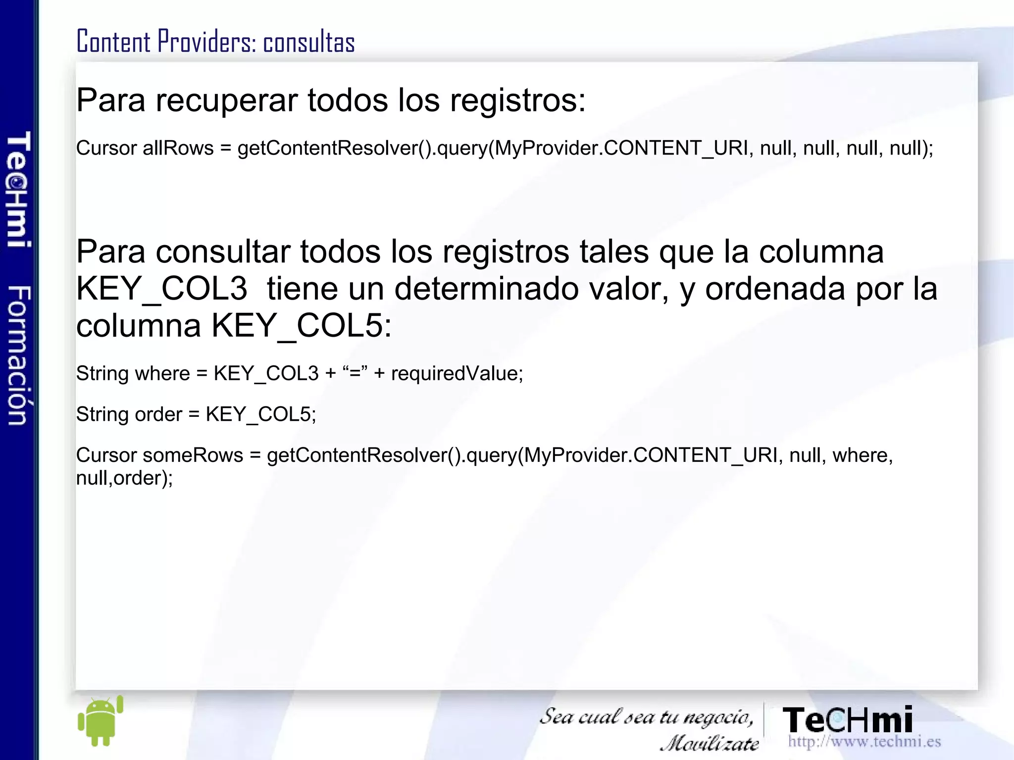 Content Providers: consultas Para recuperar todos los registros: Cursor allRows = getContentResolver().query(MyProvider.CONTENT_URI, null, null, null, null); Para consultar todos los registros tales que la columna KEY_COL3  tiene un determinado valor, y ordenada por la columna KEY_COL5: String where = KEY_COL3 + “=” + requiredValue; String order = KEY_COL5; Cursor someRows = getContentResolver().query(MyProvider.CONTENT_URI, null, where, null,order); 