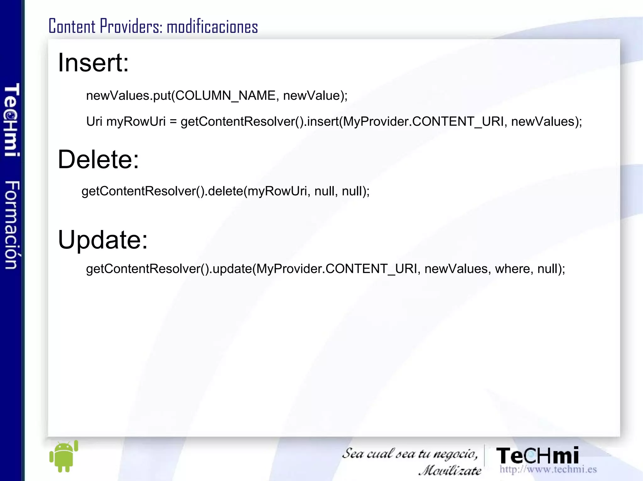 Content Providers: modificaciones Insert: newValues.put(COLUMN_NAME, newValue); Uri myRowUri = getContentResolver().insert(MyProvider.CONTENT_URI, newValues); Delete: getContentResolver().delete(myRowUri, null, null); Update: getContentResolver().update(MyProvider.CONTENT_URI, newValues, where, null); 