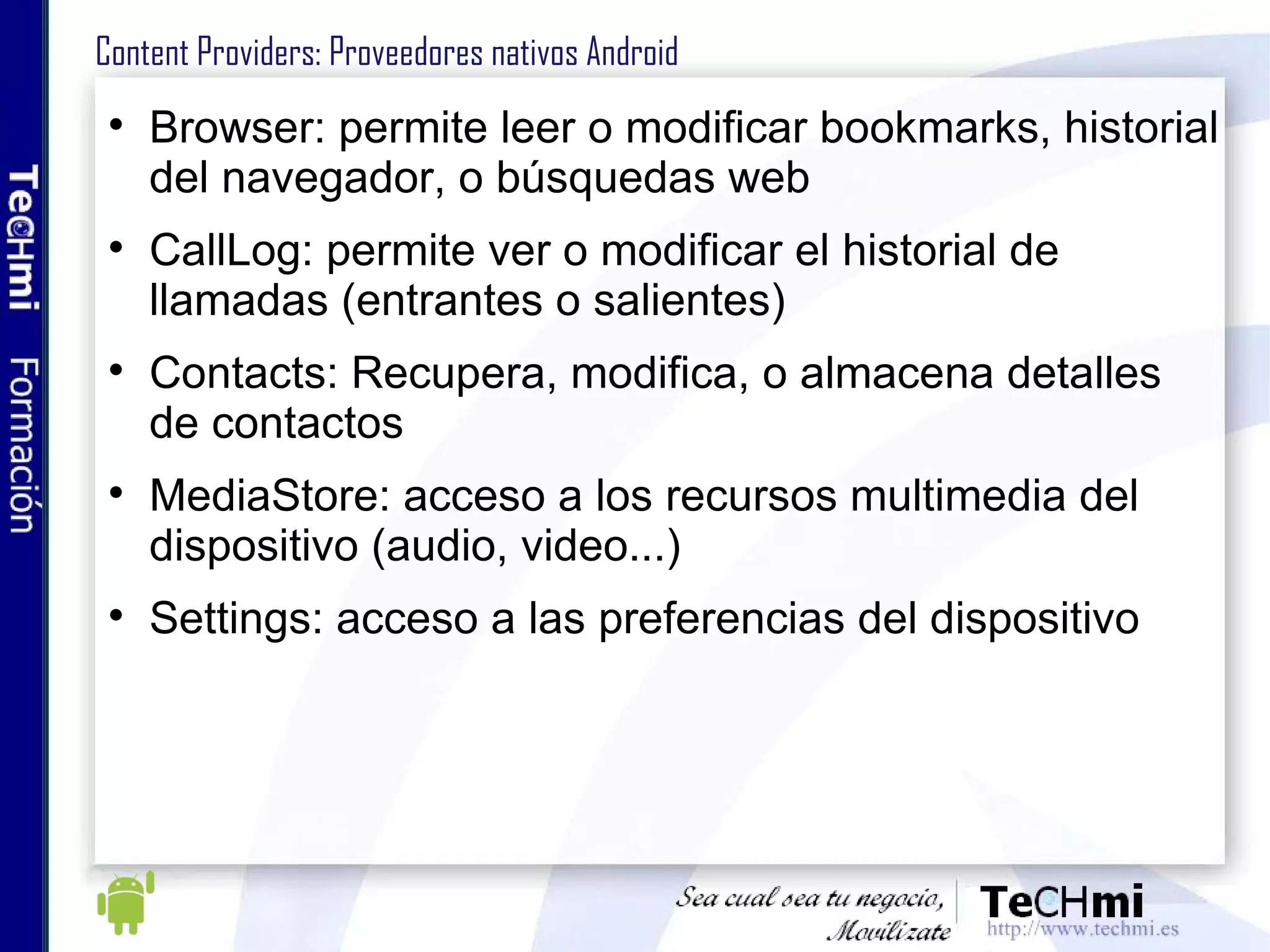 Content Providers: Proveedores nativos Android Browser: permite leer o modificar bookmarks, historial del navegador, o búsquedas web CallLog: permite ver o modificar el historial de llamadas (entrantes o salientes) Contacts: Recupera, modifica, o almacena detalles de contactos MediaStore: acceso a los recursos multimedia del dispositivo (audio, video...) Settings: acceso a las preferencias del dispositivo 