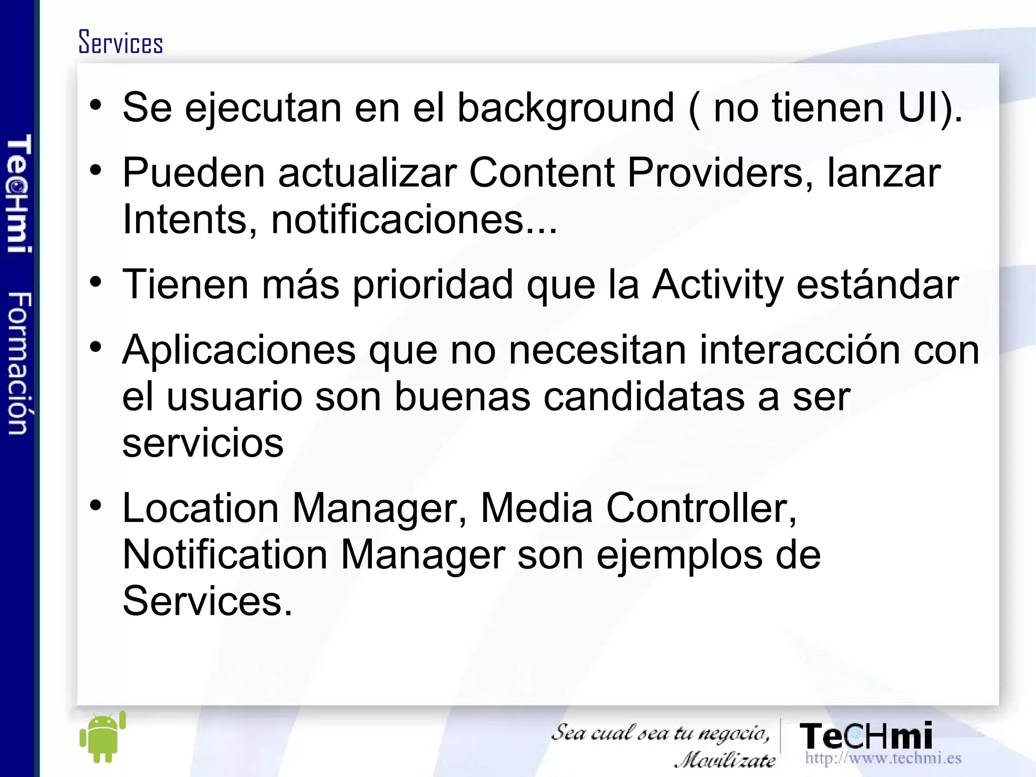 Services Se ejecutan en el background ( no tienen UI).  Pueden actualizar Content Providers, lanzar Intents, notificaciones... Tienen más prioridad que la Activity estándar Aplicaciones que no necesitan interacción con el usuario son buenas candidatas a ser servicios Location Manager, Media Controller, Notification Manager son ejemplos de Services. 