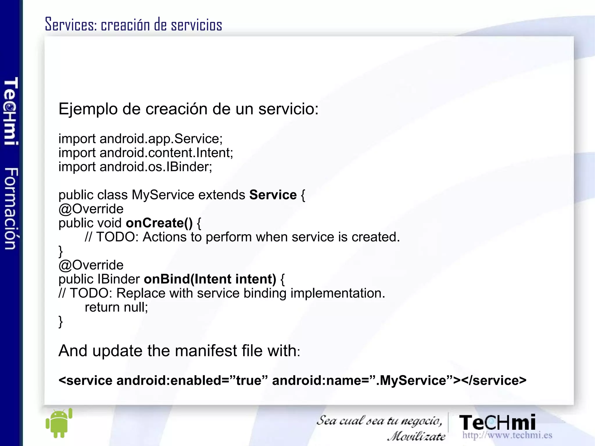 Services: creación de servicios Ejemplo de creación de un servicio: import android.app.Service; import android.content.Intent; import android.os.IBinder; public class MyService extends  Service  { @Override public void  onCreate()  { // TODO: Actions to perform when service is created. } @Override public IBinder  onBind(Intent intent)  { // TODO: Replace with service binding implementation. return null; } And update the manifest file with : <service android:enabled=”true” android:name=”.MyService”></service> 