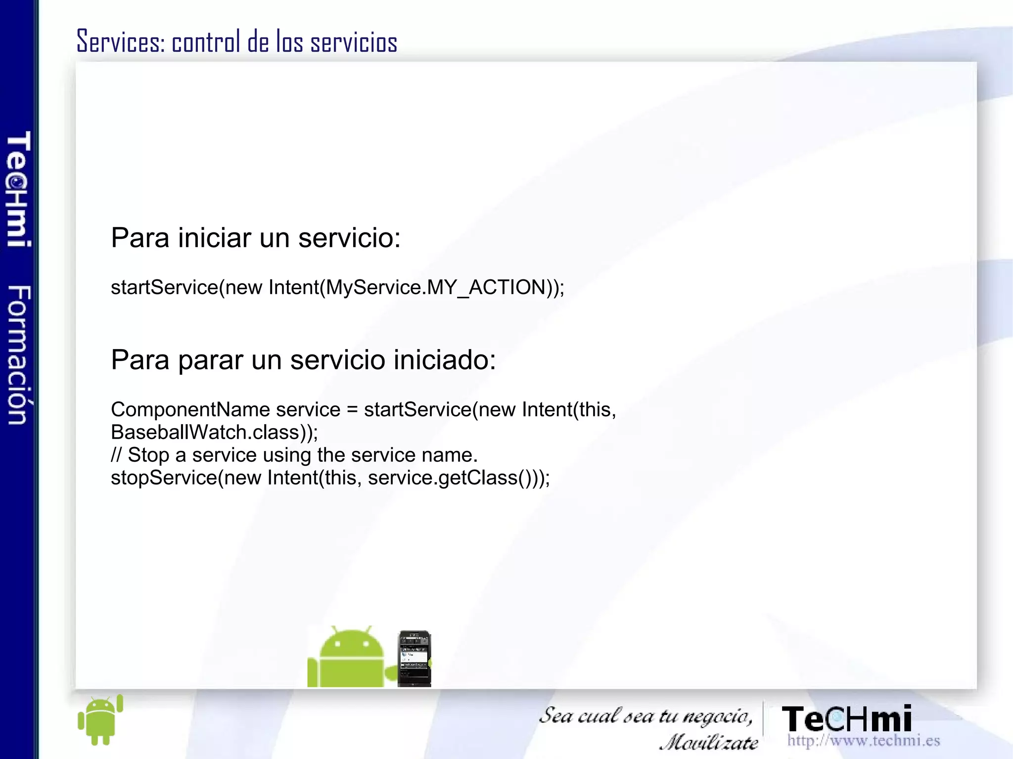 Services: control de los servicios Para iniciar un servicio: startService(new Intent(MyService.MY_ACTION)); Para parar un servicio iniciado: ComponentName service = startService(new Intent(this, BaseballWatch.class)); // Stop a service using the service name. stopService(new Intent(this, service.getClass())); 