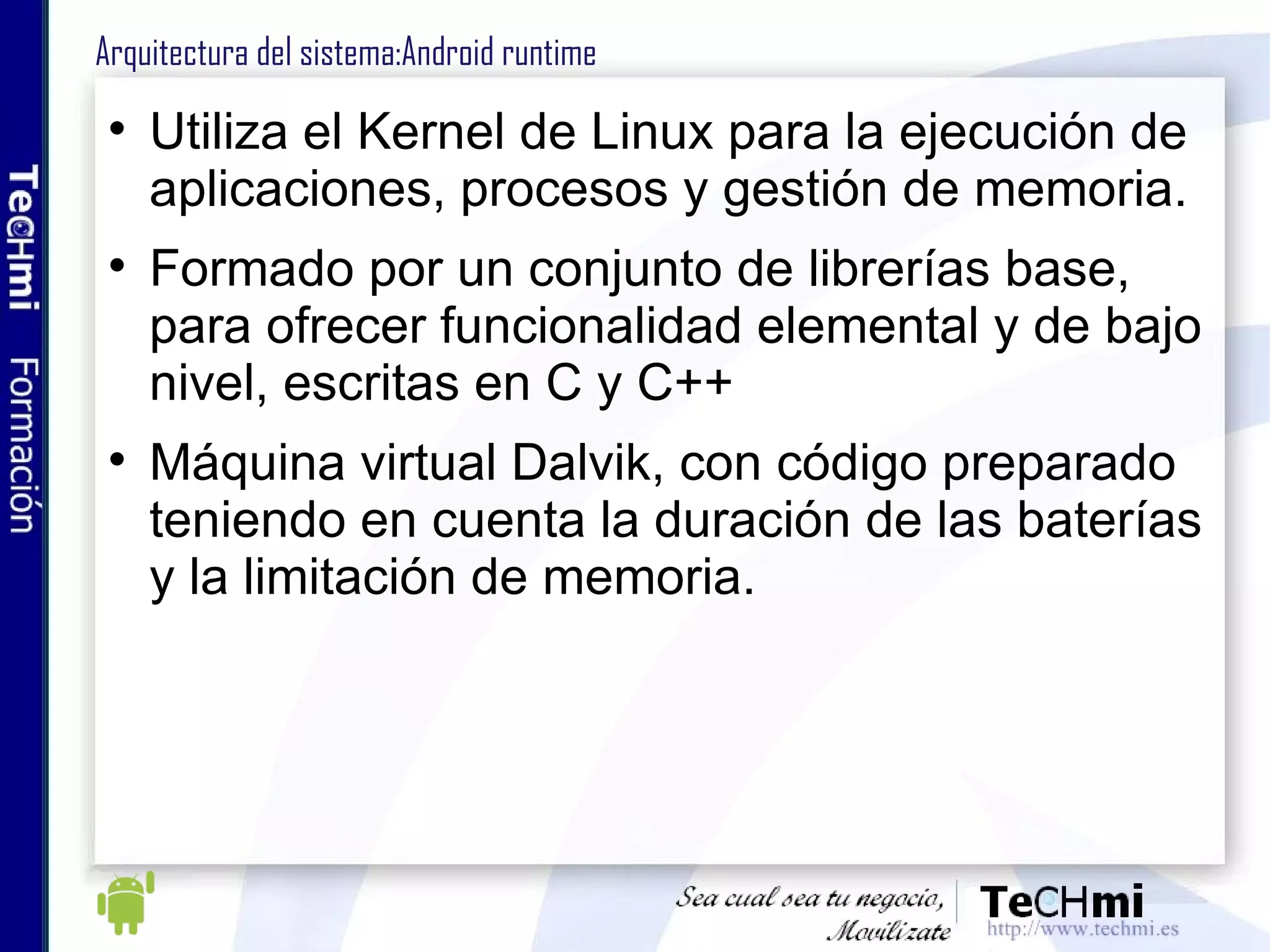 Arquitectura del sistema:Android runtime Utiliza el Kernel de Linux para la ejecución de aplicaciones, procesos y gestión de memoria. Formado por un conjunto de librerías base, para ofrecer funcionalidad elemental y de bajo nivel, escritas en C y C++ Máquina virtual Dalvik, con código preparado teniendo en cuenta la duración de las baterías y la limitación de memoria. 