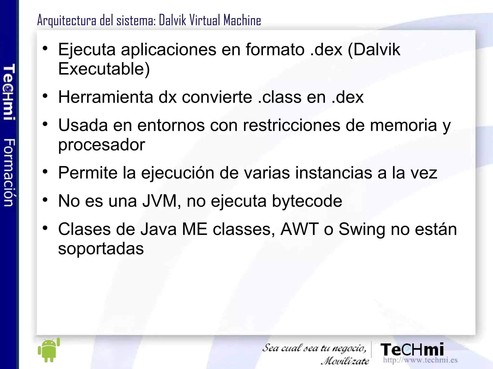 Arquitectura del sistema: Dalvik Virtual Machine Ejecuta aplicaciones en formato .dex (Dalvik Executable) Herramienta dx convierte .class en .dex Usada en entornos con restricciones de memoria y procesador Permite la ejecución de varias instancias a la vez No es una JVM, no ejecuta bytecode Clases de Java ME classes, AWT o Swing no están soportadas 