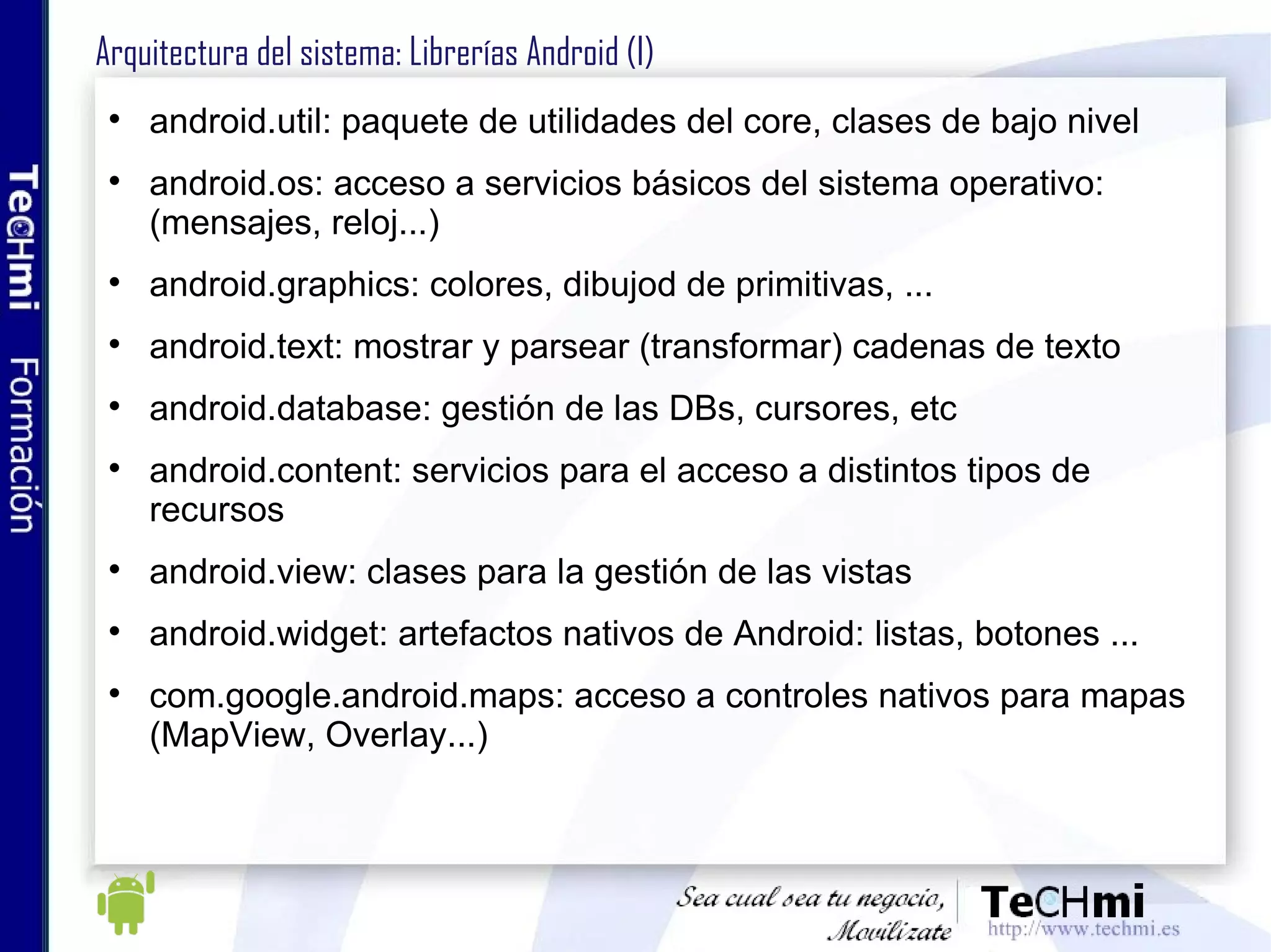 Arquitectura del sistema: Librerías Android (I) android.util: paquete de utilidades del core, clases de bajo nivel android.os: acceso a servicios básicos del sistema operativo:(mensajes, reloj...) android.graphics: colores, dibujod de primitivas, ... android.text: mostrar y parsear (transformar) cadenas de texto android.database: gestión de las DBs, cursores, etc android.content: servicios para el acceso a distintos tipos de recursos android.view: clases para la gestión de las vistas android.widget: artefactos nativos de Android: listas, botones ... com.google.android.maps: acceso a controles nativos para mapas (MapView, Overlay...)  