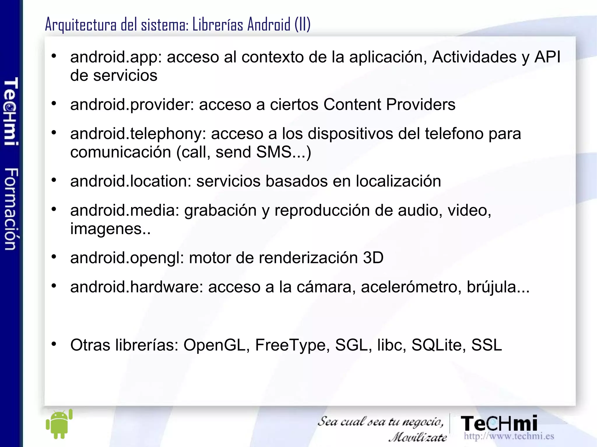 Arquitectura del sistema: Librerías Android (II) android.app: acceso al contexto de la aplicación, Actividades y API de servicios android.provider: acceso a ciertos Content Providers android.telephony: acceso a los dispositivos del telefono para comunicación (call, send SMS...) android.location: servicios basados en localización android.media: grabación y reproducción de audio, video, imagenes.. android.opengl: motor de renderización 3D android.hardware: acceso a la cámara, acelerómetro, brújula... Otras librerías: OpenGL, FreeType, SGL, libc, SQLite, SSL 