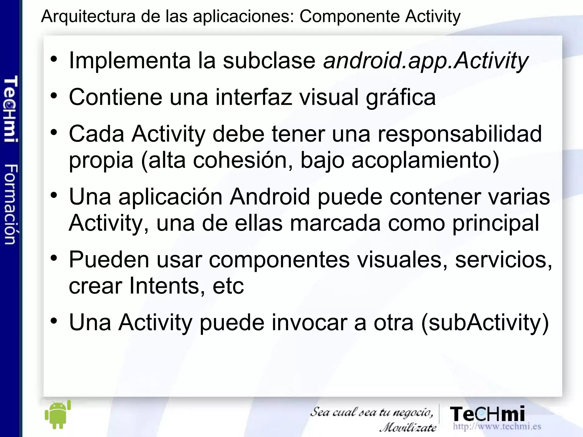 Implementa la subclase  android.app.Activity Contiene una interfaz visual gráfica Cada Activity debe tener una responsabilidad propia (alta cohesión, bajo acoplamiento) Una aplicación Android puede contener varias Activity, una de ellas marcada como principal Pueden usar componentes visuales, servicios, crear Intents, etc Una Activity puede invocar a otra (subActivity) Arquitectura de las aplicaciones: Componente Activity 