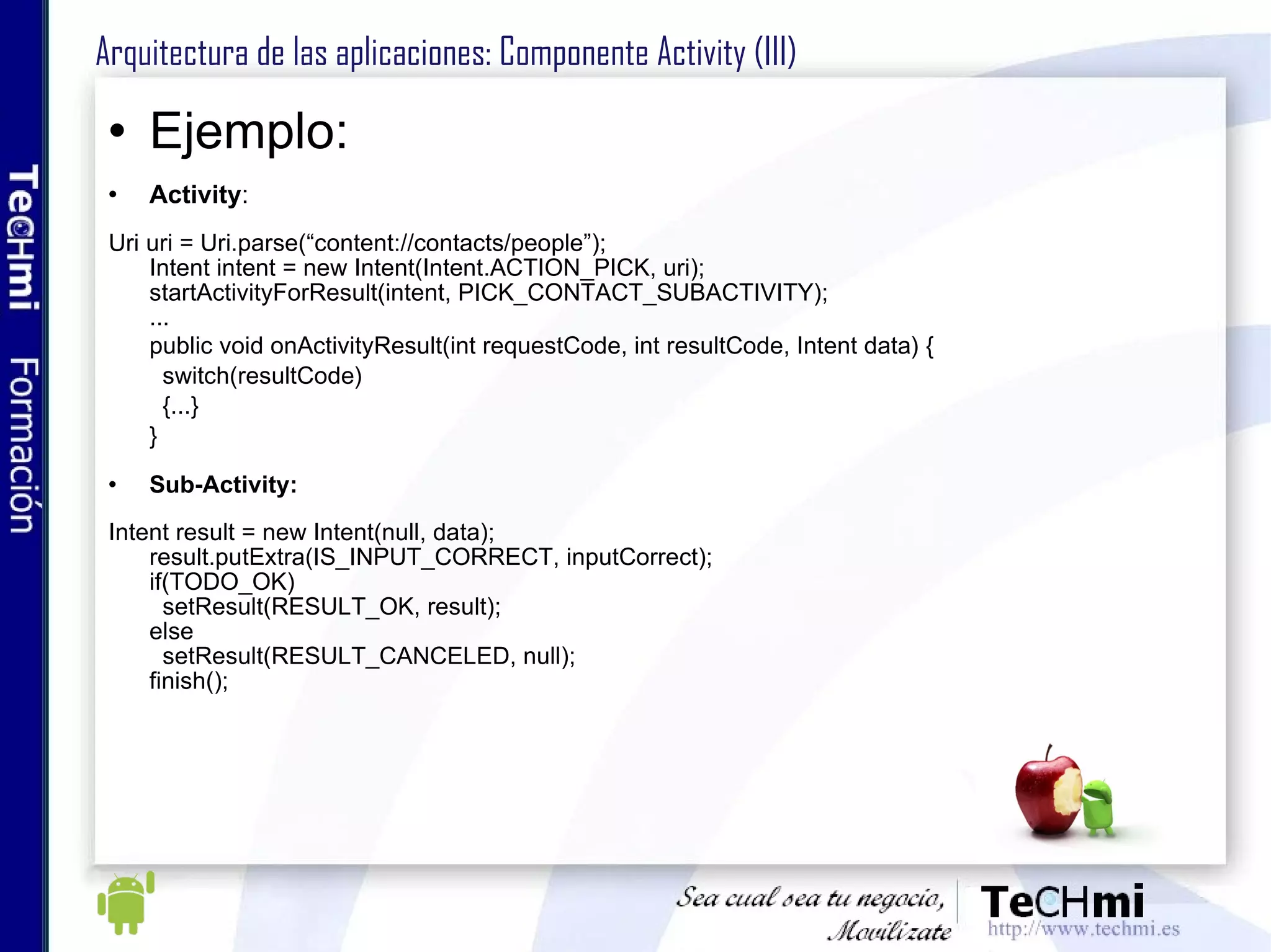 Arquitectura de las aplicaciones: Componente Activity (III) Ejemplo: Activity : Uri uri = Uri.parse(“content://contacts/people”); Intent intent = new Intent(Intent.ACTION_PICK, uri); startActivityForResult(intent, PICK_CONTACT_SUBACTIVITY); ... public void onActivityResult(int requestCode, int resultCode, Intent data) { switch(resultCode) {...} } Sub-Activity: Intent result = new Intent(null, data); result.putExtra(IS_INPUT_CORRECT, inputCorrect); if(TODO_OK) setResult(RESULT_OK, result); else setResult(RESULT_CANCELED, null); finish(); 