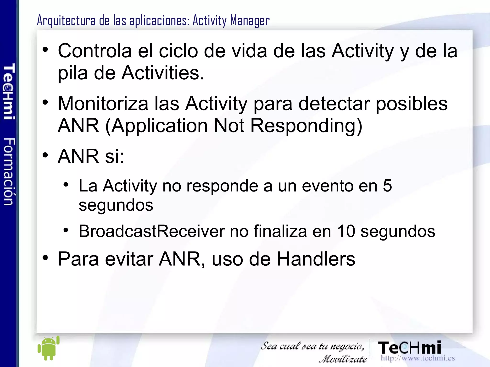 Arquitectura de las aplicaciones: Activity Manager Controla el ciclo de vida de las Activity y de la pila de Activities. Monitoriza las Activity para detectar posibles ANR (Application Not Responding) ANR si: La Activity no responde a un evento en 5 segundos BroadcastReceiver no finaliza en 10 segundos Para evitar ANR, uso de Handlers 