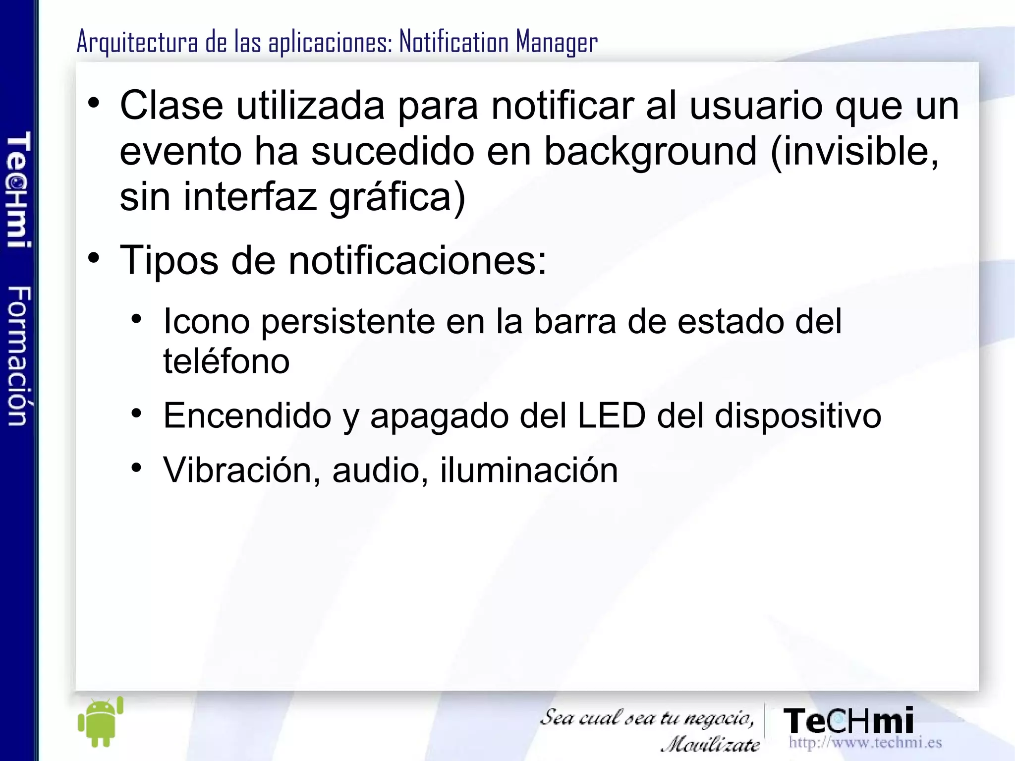 Arquitectura de las aplicaciones: Notification Manager Clase utilizada para notificar al usuario que un evento ha sucedido en background (invisible, sin interfaz gráfica) Tipos de notificaciones: Icono persistente en la barra de estado del teléfono Encendido y apagado del LED del dispositivo Vibración, audio, iluminación 