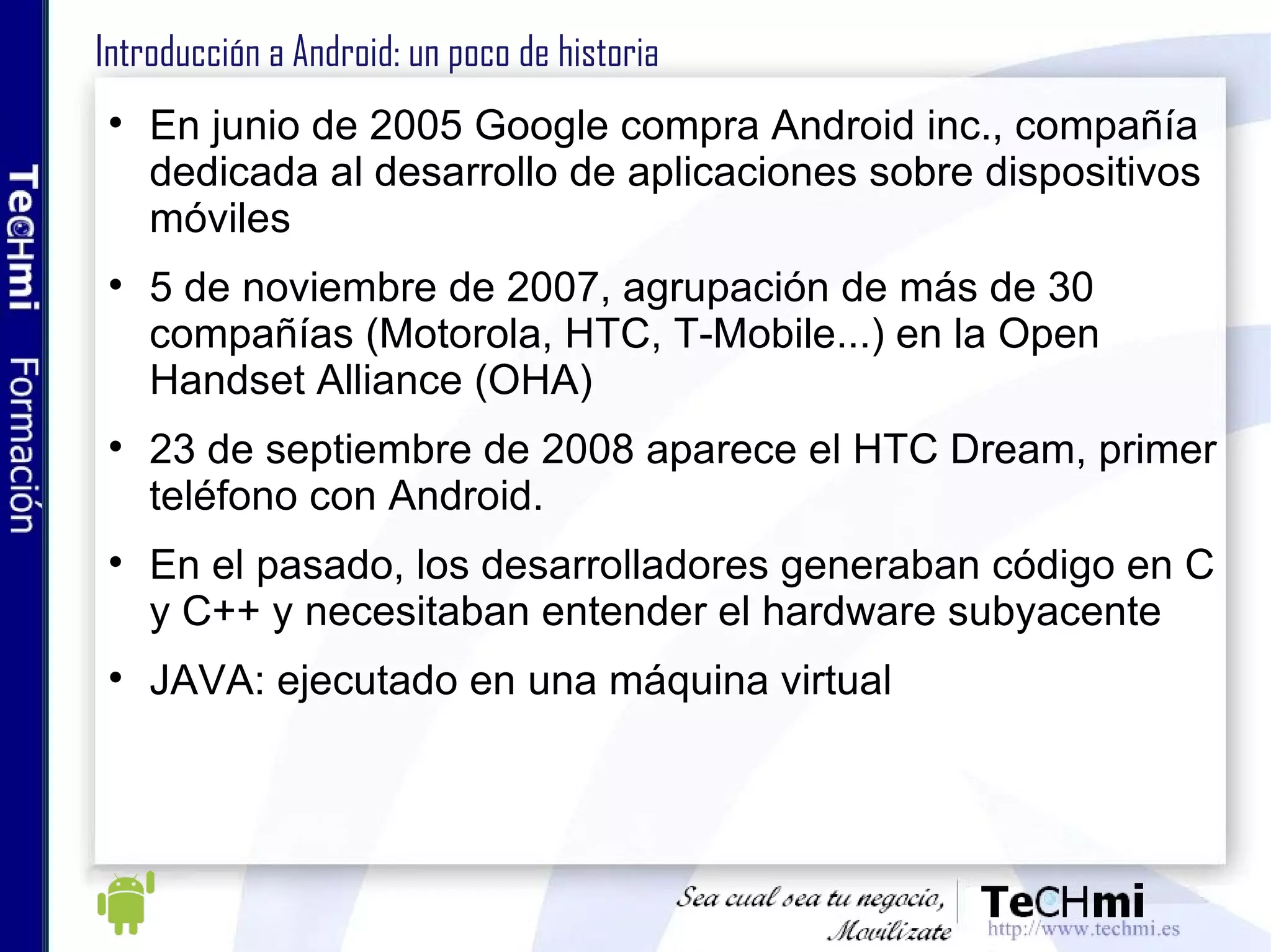 Introducción a Android: un poco de historia En junio de 2005 Google compra Android inc., compañía dedicada al desarrollo de aplicaciones sobre dispositivos móviles 5 de noviembre de 2007, agrupación de más de 30 compañías (Motorola, HTC, T-Mobile...) en la Open Handset Alliance (OHA)  23 de septiembre de 2008 aparece el HTC Dream, primer teléfono con Android.  En el pasado, los desarrolladores generaban código en C y C++ y necesitaban entender el hardware subyacente JAVA: ejecutado en una máquina virtual 