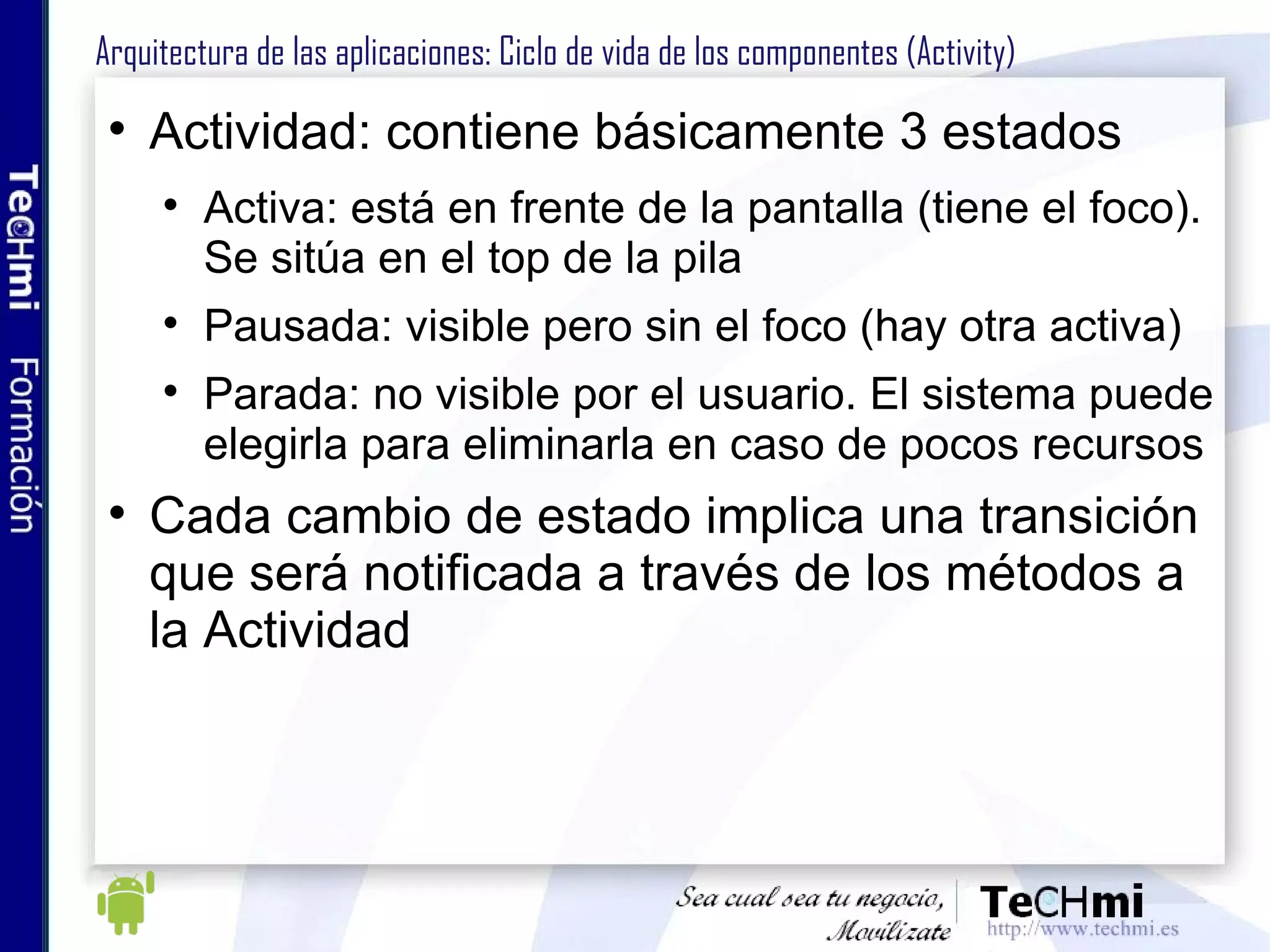 Arquitectura de las aplicaciones: Ciclo de vida de los componentes (Activity) Actividad: contiene básicamente 3 estados Activa: está en frente de la pantalla (tiene el foco). Se sitúa en el top de la pila Pausada: visible pero sin el foco (hay otra activa) Parada: no visible por el usuario. El sistema puede elegirla para eliminarla en caso de pocos recursos Cada cambio de estado implica una transición que será notificada a través de los métodos a la Actividad 