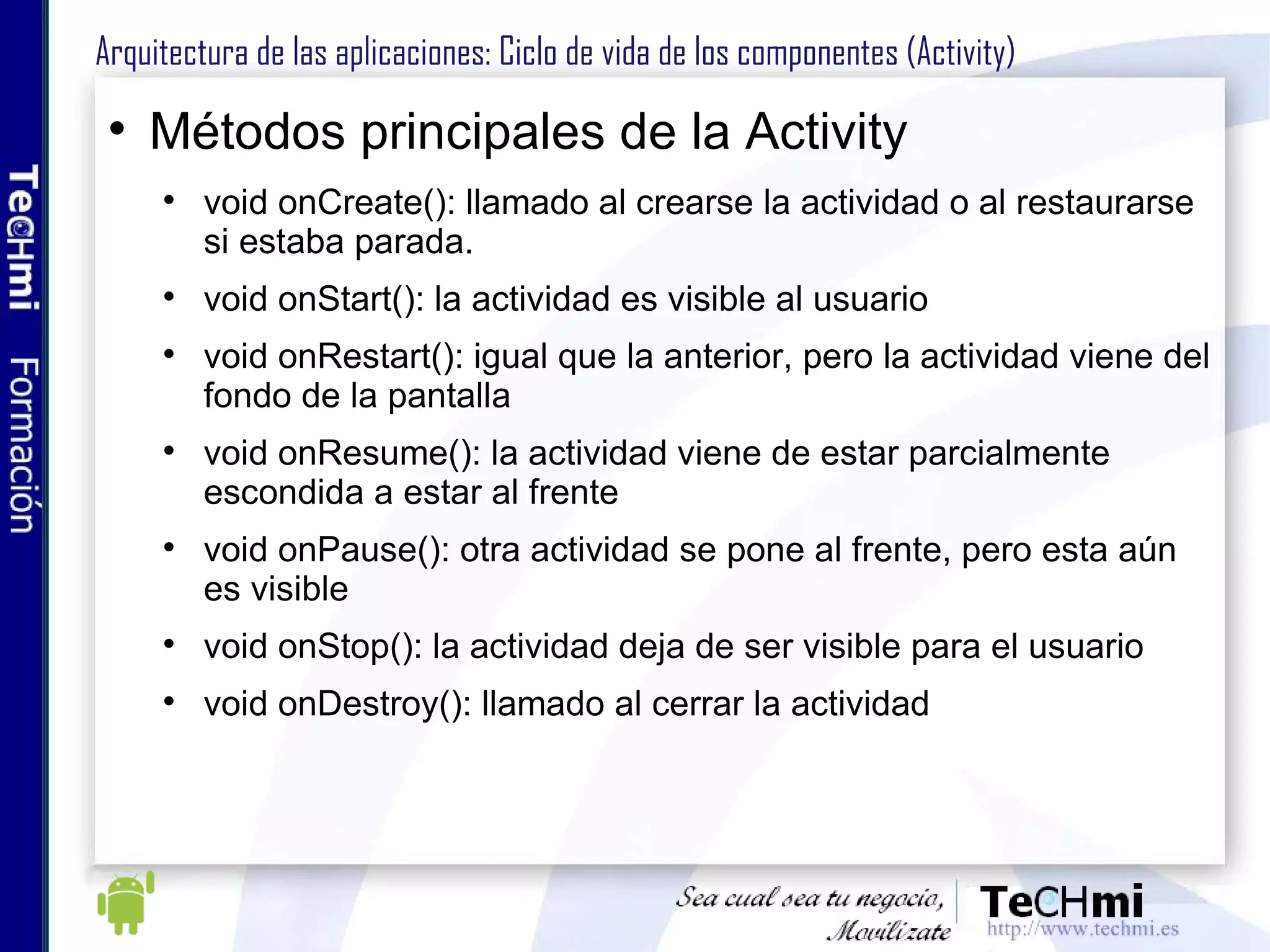 Arquitectura de las aplicaciones: Ciclo de vida de los componentes (Activity) Métodos principales de la Activity void onCreate(): llamado al crearse la actividad o al restaurarse si estaba parada. void onStart(): la actividad es visible al usuario void onRestart(): igual que la anterior, pero la actividad viene del fondo de la pantalla void onResume(): la actividad viene de estar parcialmente escondida a estar al frente void onPause(): otra actividad se pone al frente, pero esta aún es visible void onStop(): la actividad deja de ser visible para el usuario void onDestroy(): llamado al cerrar la actividad 