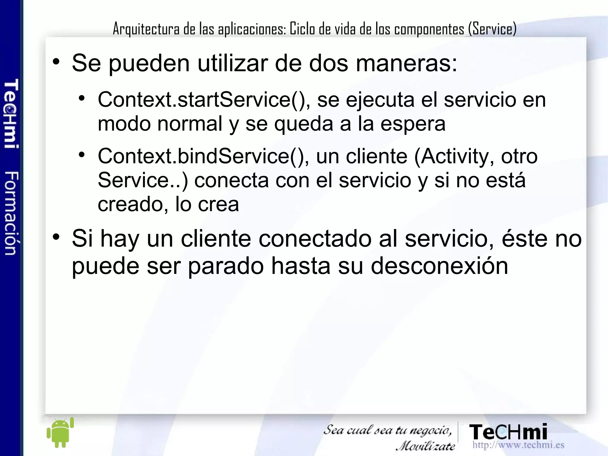 Se pueden utilizar de dos maneras: Context.startService(), se ejecuta el servicio en modo normal y se queda a la espera Context.bindService(), un cliente (Activity, otro Service..) conecta con el servicio y si no está creado, lo crea Si hay un cliente conectado al servicio, éste no puede ser parado hasta su desconexión Arquitectura de las aplicaciones: Ciclo de vida de los componentes (Service) 