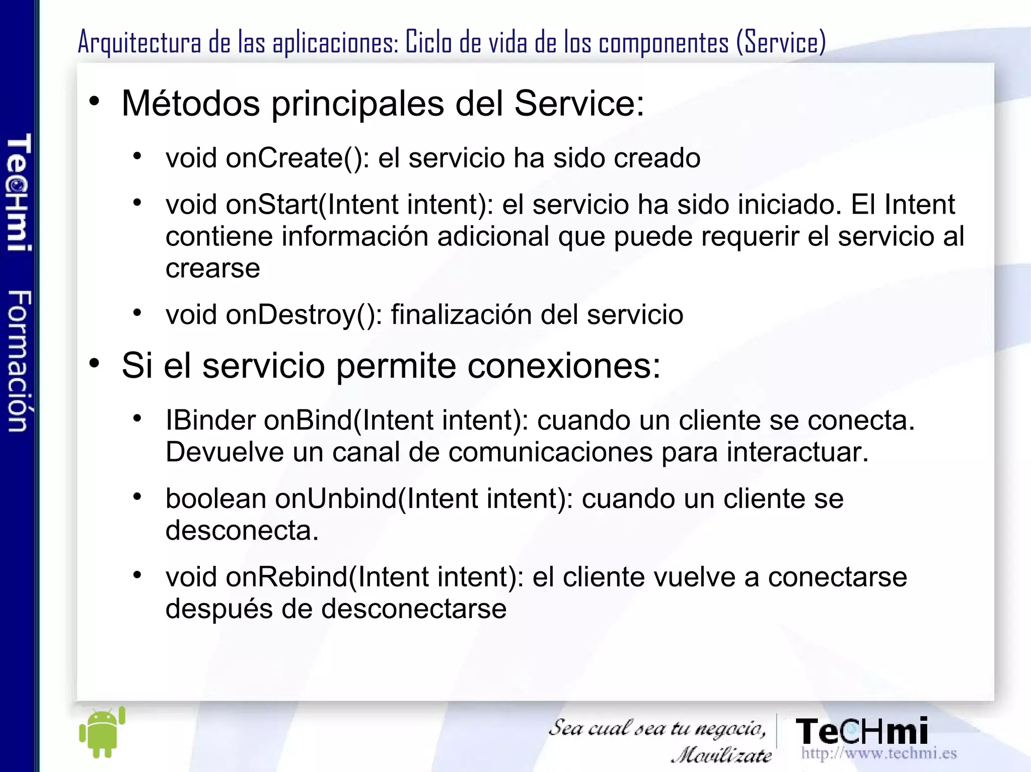 Arquitectura de las aplicaciones: Ciclo de vida de los componentes (Service) Métodos principales del Service: void onCreate(): el servicio ha sido creado void onStart(Intent intent): el servicio ha sido iniciado. El Intent contiene información adicional que puede requerir el servicio al crearse void onDestroy(): finalización del servicio Si el servicio permite conexiones: IBinder onBind(Intent intent): cuando un cliente se conecta. Devuelve un canal de comunicaciones para interactuar. boolean onUnbind(Intent intent): cuando un cliente se desconecta. void onRebind(Intent intent): el cliente vuelve a conectarse después de desconectarse 