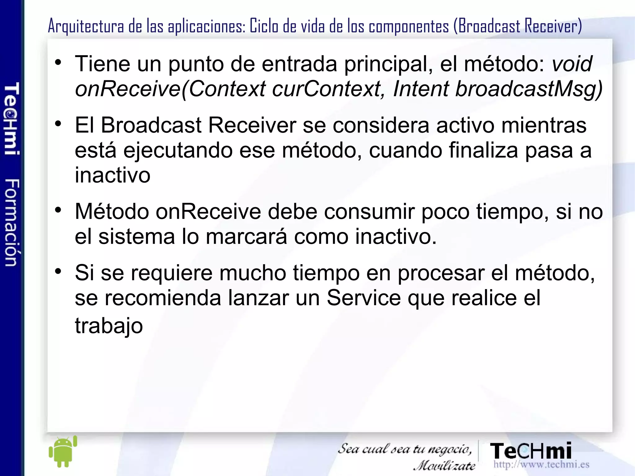 Arquitectura de las aplicaciones: Ciclo de vida de los componentes (Broadcast Receiver) Tiene un punto de entrada principal, el método:  void onReceive(Context curContext, Intent broadcastMsg) El Broadcast Receiver se considera activo mientras está ejecutando ese método, cuando finaliza pasa a inactivo Método onReceive debe consumir poco tiempo, si no el sistema lo marcará como inactivo. Si se requiere mucho tiempo en procesar el método, se recomienda lanzar un Service que realice el trabajo  