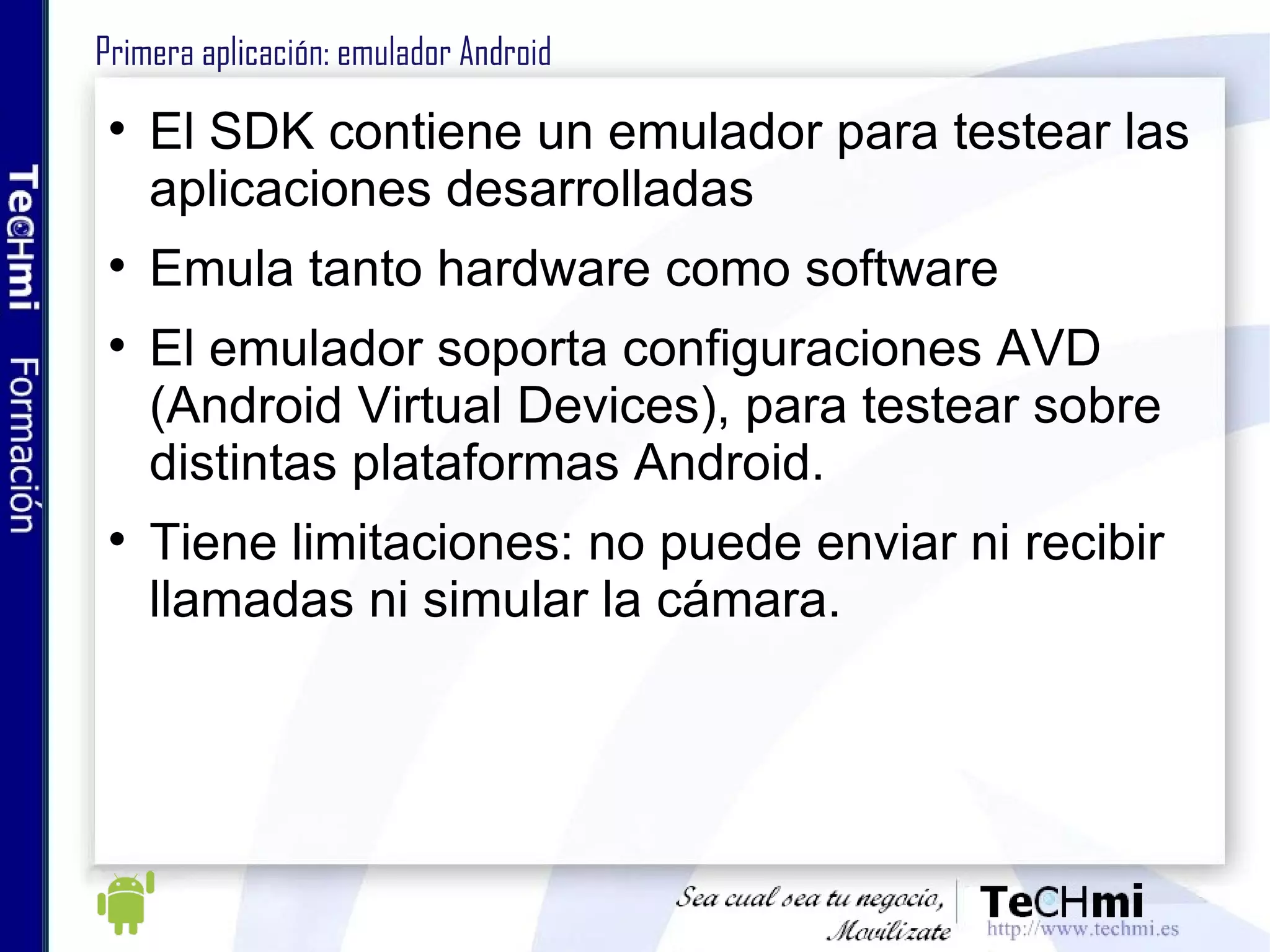 Primera aplicación: emulador Android El SDK contiene un emulador para testear las aplicaciones desarrolladas Emula tanto hardware como software El emulador soporta configuraciones AVD (Android Virtual Devices), para testear sobre distintas plataformas Android. Tiene limitaciones: no puede enviar ni recibir llamadas ni simular la cámara. 