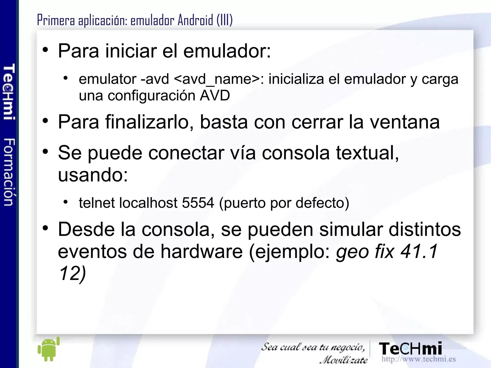 Primera aplicación: emulador Android (III) Para iniciar el emulador: emulator -avd <avd_name>: inicializa el emulador y carga una configuración AVD Para finalizarlo, basta con cerrar la ventana Se puede conectar vía consola textual, usando: telnet localhost 5554 (puerto por defecto) Desde la consola, se pueden simular distintos eventos de hardware (ejemplo:  geo fix 41.1 12) 