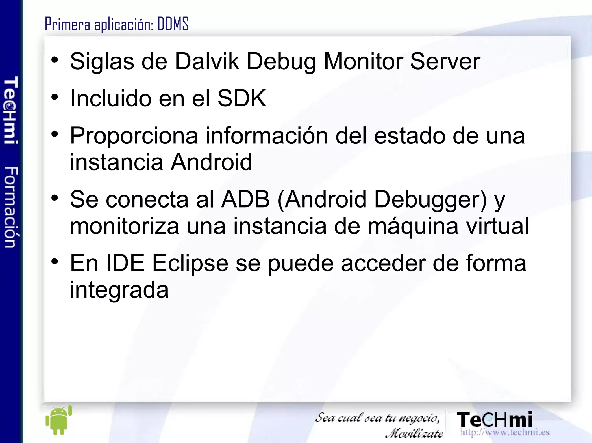 Primera aplicación: DDMS Siglas de Dalvik Debug Monitor Server Incluido en el SDK Proporciona información del estado de una instancia Android Se conecta al ADB (Android Debugger) y monitoriza una instancia de máquina virtual En IDE Eclipse se puede acceder de forma integrada 