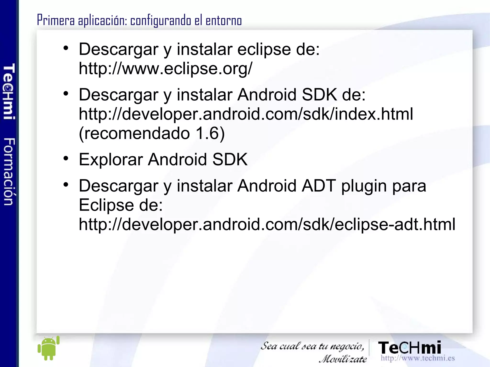 Primera aplicación: configurando el entorno Descargar y instalar eclipse de: http://www.eclipse.org/ Descargar y instalar Android SDK de: http://developer.android.com/sdk/index.html (recomendado 1.6) Explorar Android SDK Descargar y instalar Android ADT plugin para Eclipse de: http://developer.android.com/sdk/eclipse-adt.html 