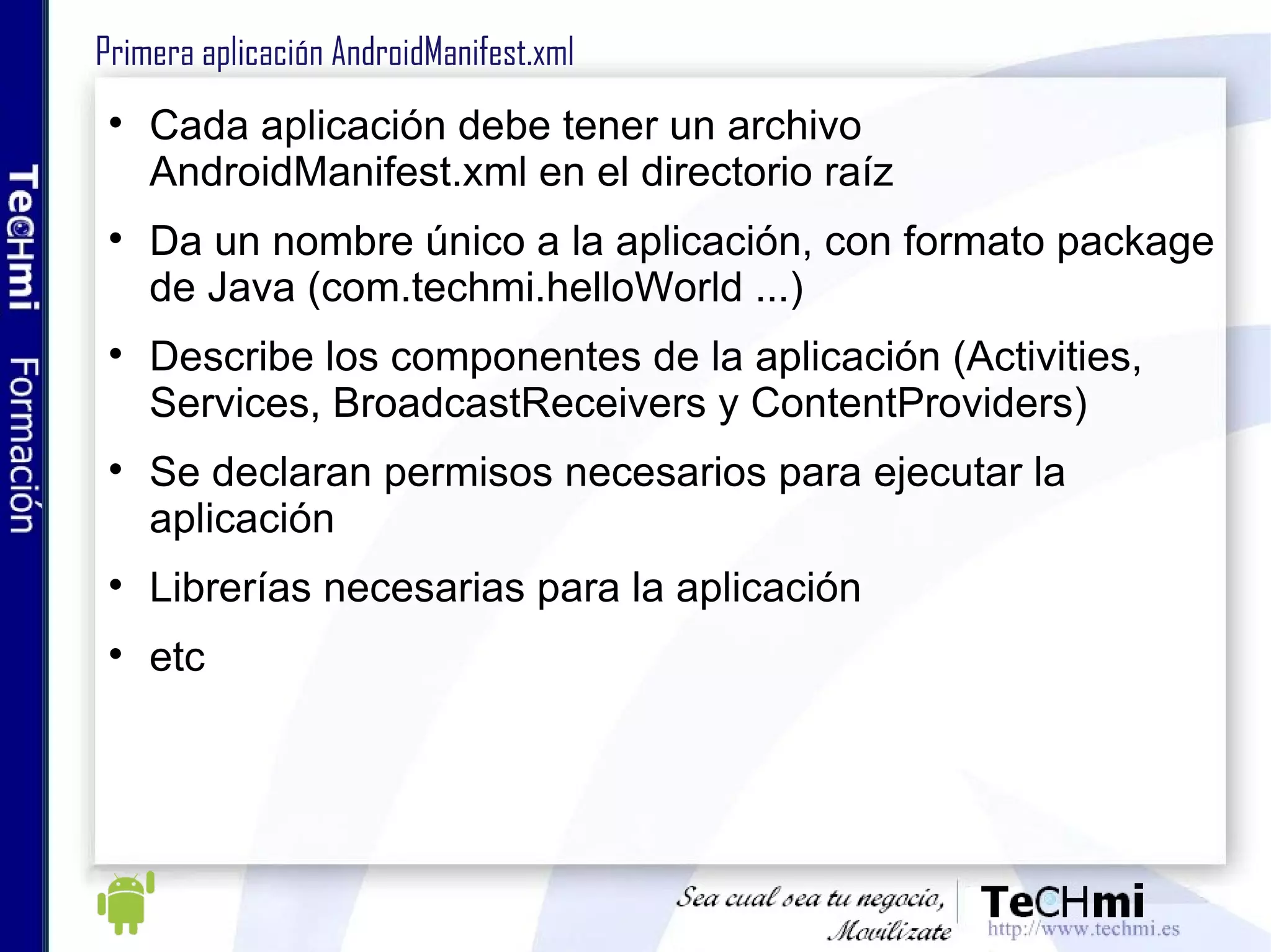 Primera aplicación AndroidManifest.xml Cada aplicación debe tener un archivo AndroidManifest.xml en el directorio raíz Da un nombre único a la aplicación, con formato package de Java (com.techmi.helloWorld ...) Describe los componentes de la aplicación (Activities, Services, BroadcastReceivers y ContentProviders) Se declaran permisos necesarios para ejecutar la aplicación Librerías necesarias para la aplicación etc 