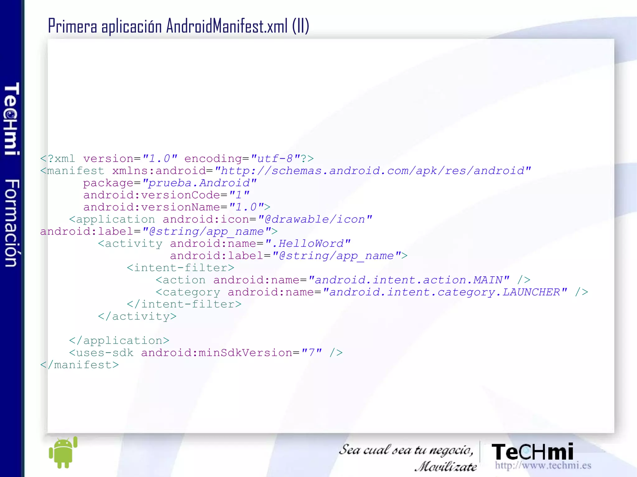Primera aplicación AndroidManifest.xml (II) <? xml   version = "1.0"   encoding = "utf-8" ?> < manifest   xmlns:android = "http://schemas.android.com/apk/res/android" package = "prueba.Android" android:versionCode = "1" android:versionName = "1.0" > < application   android:icon = "@drawable/icon"   android:label = "@string/app_name" > < activity   android:name = ".HelloWord" android:label = "@string/app_name" > < intent-filter > < action   android:name = "android.intent.action.MAIN"   /> < category   android:name = "android.intent.category.LAUNCHER"   /> </ intent-filter > </ activity > </ application > < uses-sdk   android:minSdkVersion = "7"   /> </ manifest >   