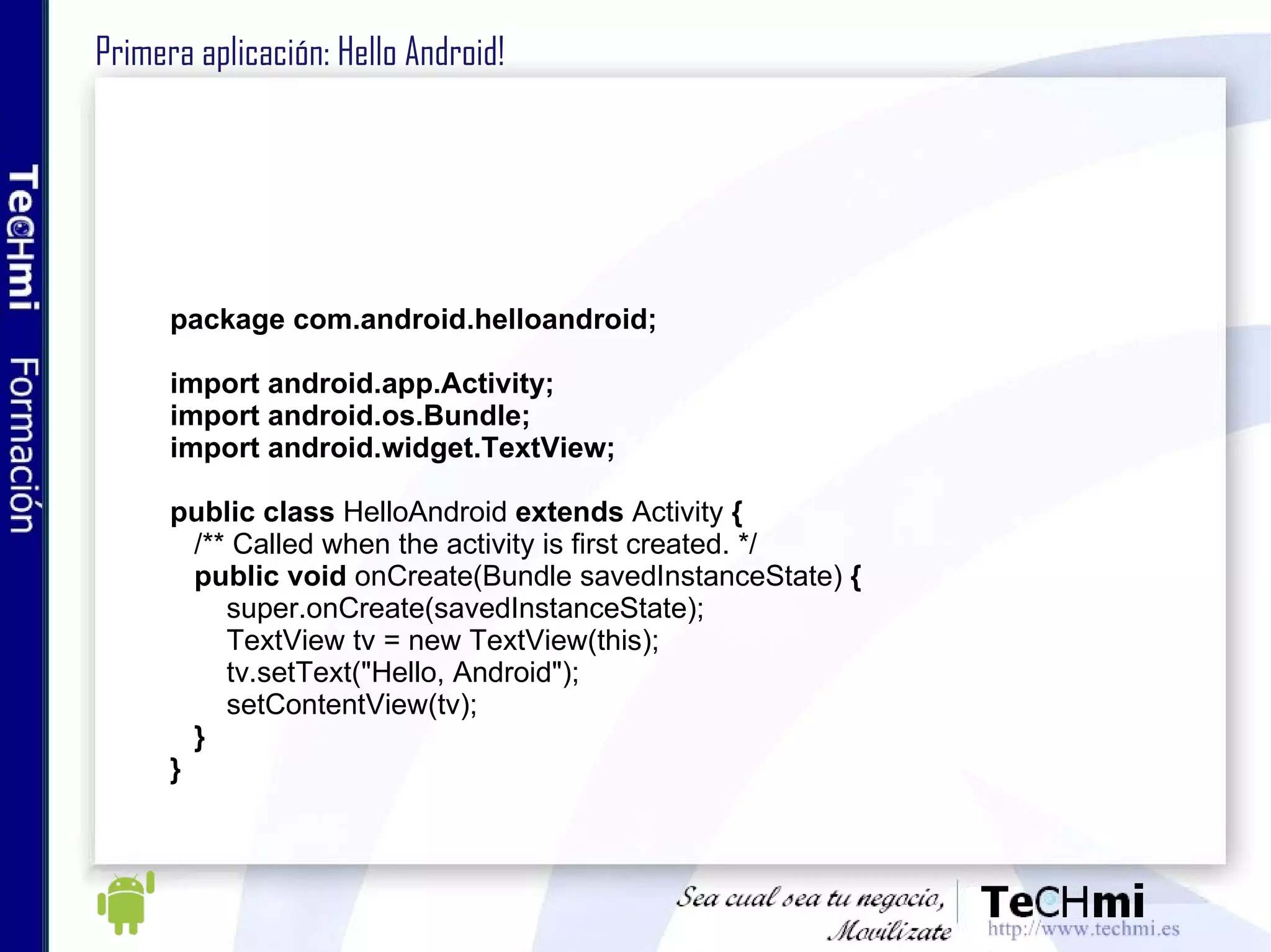Primera aplicación: Hello Android!  package com.android.helloandroid; import android.app.Activity; import android.os.Bundle; import android.widget.TextView; public   class  HelloAndroid  extends  Activity  { /** Called when the activity is first created. */ public void  onCreate(Bundle savedInstanceState)  { super.onCreate(savedInstanceState); TextView tv = new TextView(this); tv.setText("Hello, Android"); setContentView(tv); } } 