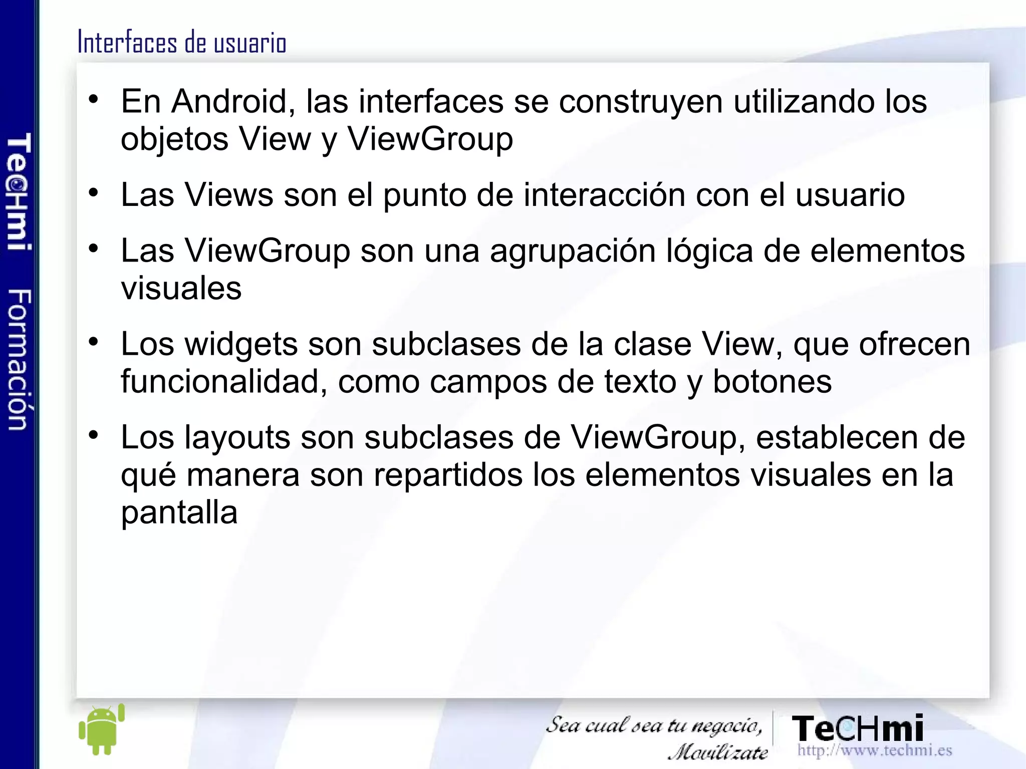 Interfaces de usuario En Android, las interfaces se construyen utilizando los objetos View y ViewGroup Las Views son el punto de interacción con el usuario Las ViewGroup son una agrupación lógica de elementos visuales Los widgets son subclases de la clase View, que ofrecen funcionalidad, como campos de texto y botones Los layouts son subclases de ViewGroup, establecen de qué manera son repartidos los elementos visuales en la pantalla 