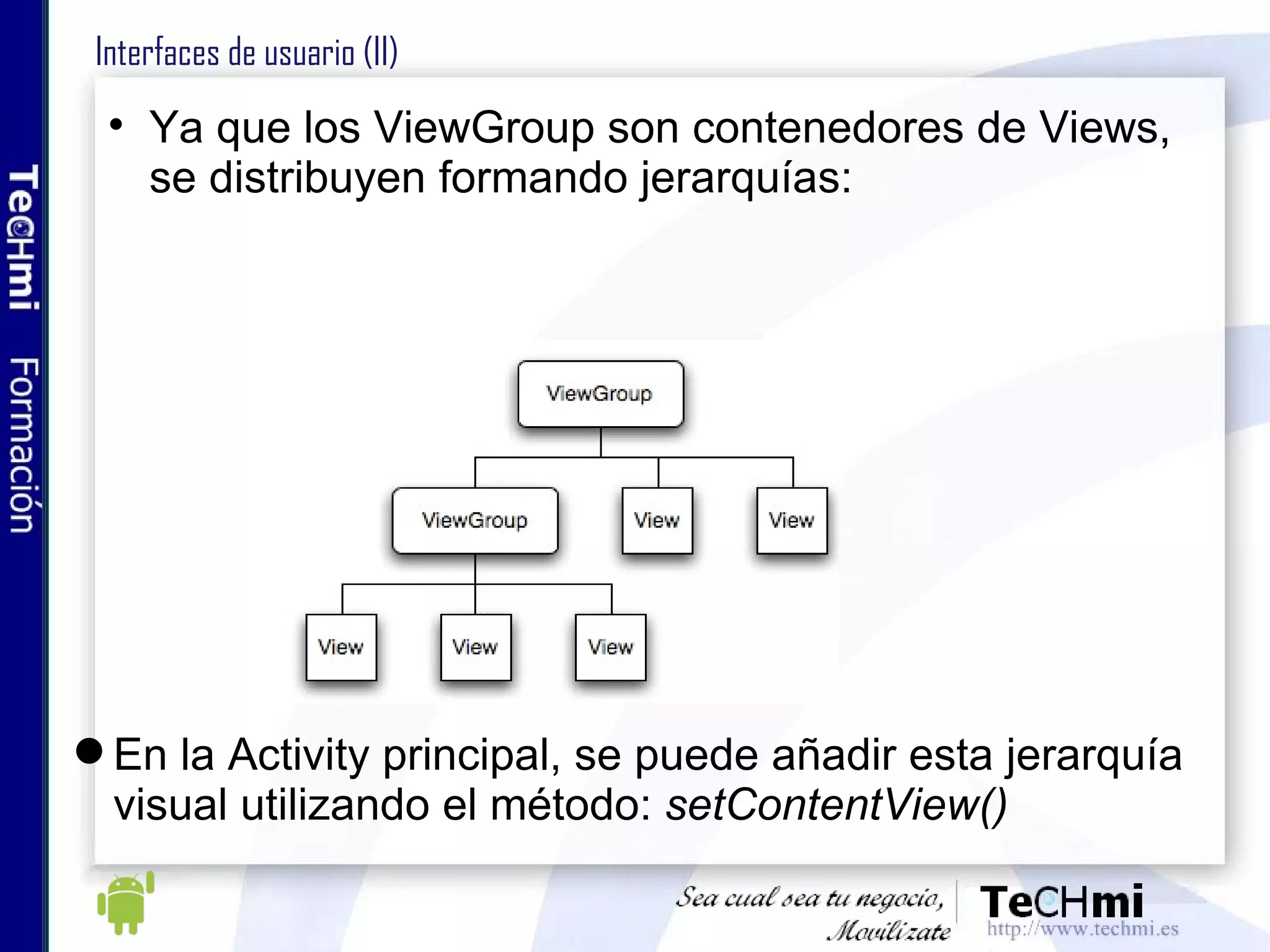 Interfaces de usuario (II) Ya que los ViewGroup son contenedores de Views, se distribuyen formando jerarquías: En la Activity principal, se puede añadir esta jerarquía visual utilizando el método:  setContentView()  