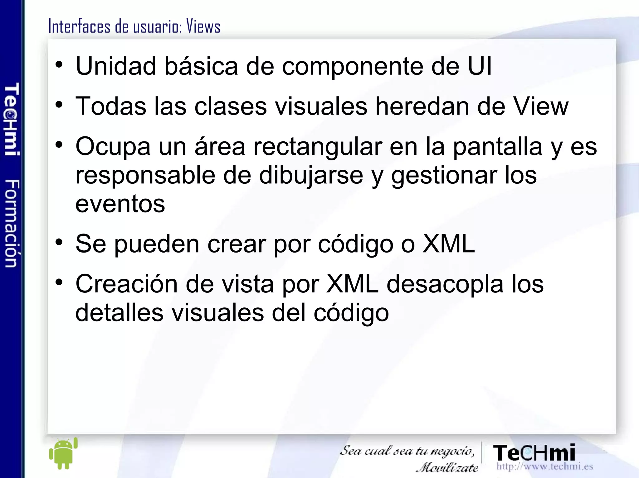 Interfaces de usuario: Views Unidad básica de componente de UI Todas las clases visuales heredan de View Ocupa un área rectangular en la pantalla y es responsable de dibujarse y gestionar los eventos Se pueden crear por código o XML Creación de vista por XML desacopla los detalles visuales del código 