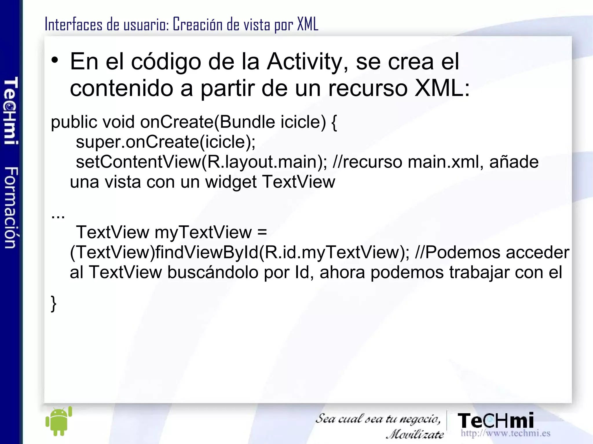 Interfaces de usuario: Creación de vista por XML En el código de la Activity, se crea el contenido a partir de un recurso XML:  public void onCreate(Bundle icicle) { super.onCreate(icicle); setContentView(R.layout.main); //recurso main.xml, añade una vista con un widget TextView ... TextView myTextView =  (TextView)findViewById(R.id.myTextView); //Podemos acceder al TextView buscándolo por Id, ahora podemos trabajar con el } 