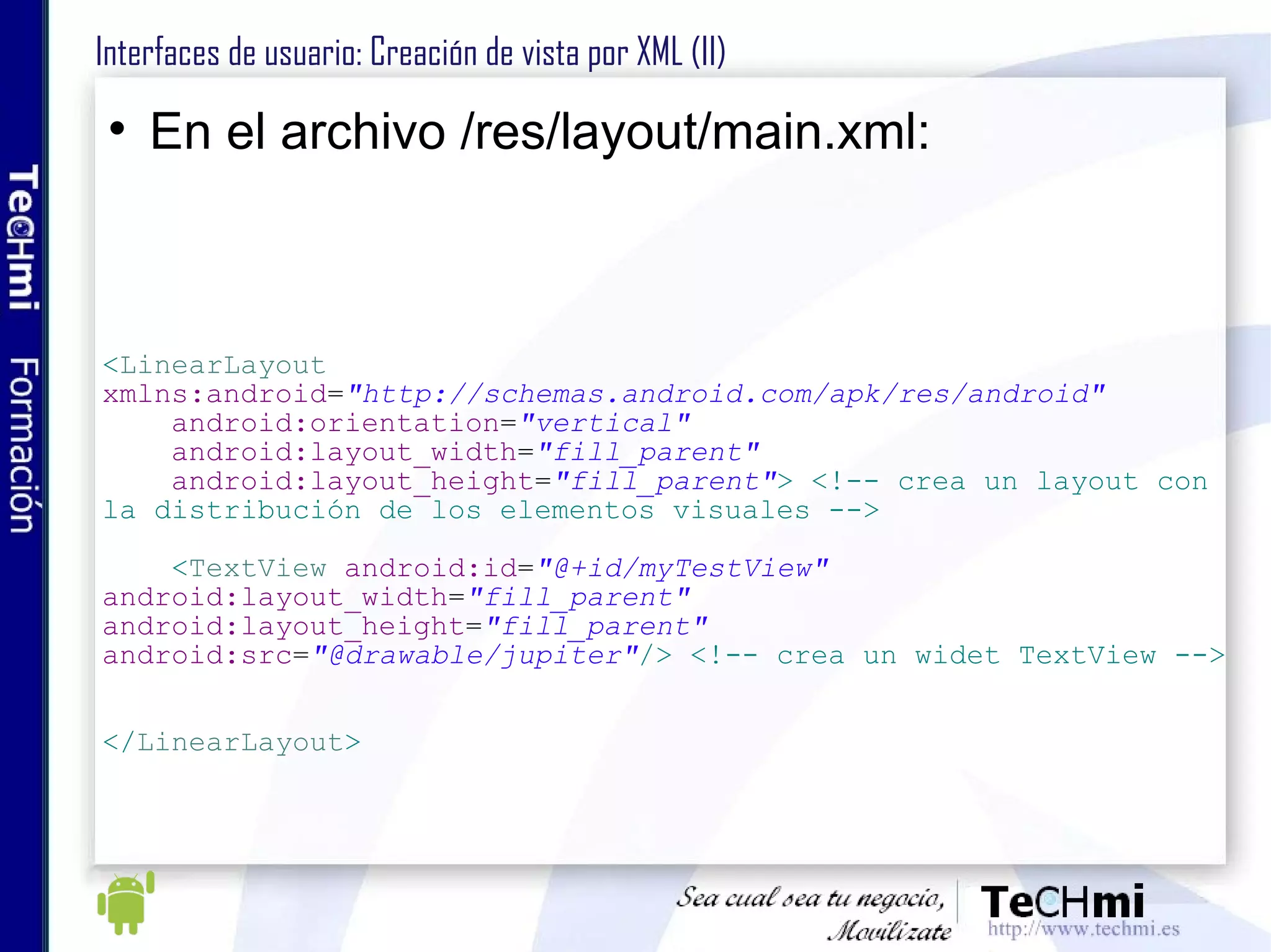 Interfaces de usuario: Creación de vista por XML (II) En el archivo /res/layout/main.xml: < LinearLayout   xmlns:android = "http://schemas.android.com/apk/res/android" android:orientation = "vertical" android:layout_width = "fill_parent" android:layout_height = "fill_parent" > <!-- crea un layout con  la distribución de los elementos visuales --> < TextView   android:id = "@+id/myTestView" android:layout_width = "fill_parent" android:layout_height = "fill_parent" android:src = "@drawable/jupiter" /> <!-- crea un widet TextView --> </ LinearLayout > 