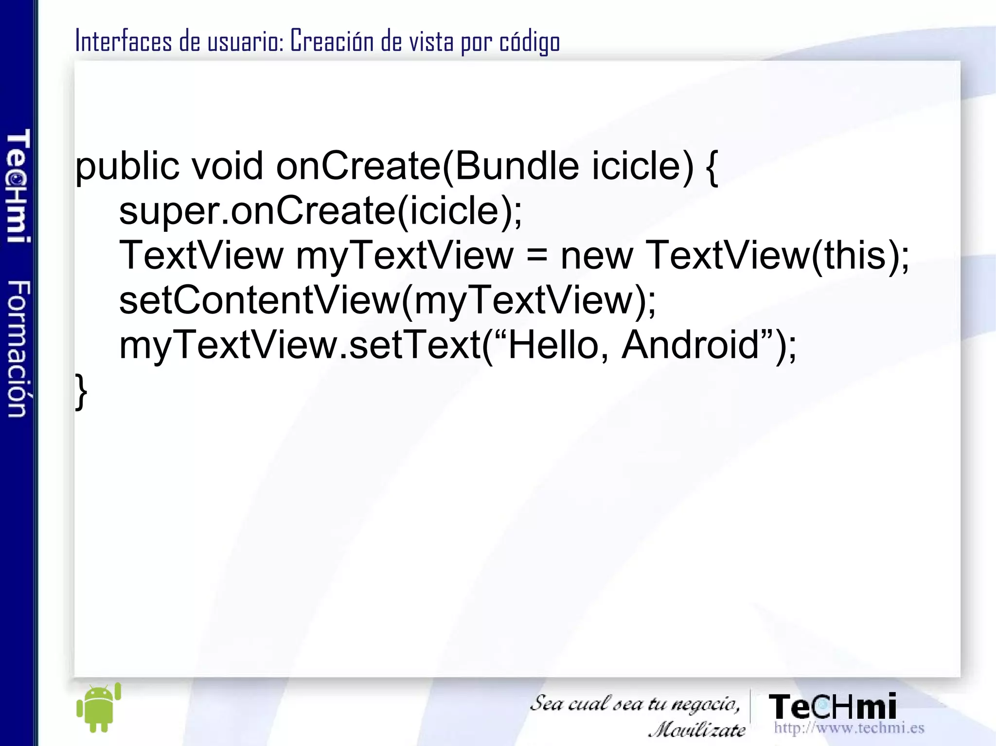 Interfaces de usuario: Creación de vista por código  public void onCreate(Bundle icicle) { super.onCreate(icicle); TextView myTextView = new TextView(this); setContentView(myTextView); myTextView.setText(“Hello, Android”); } 
