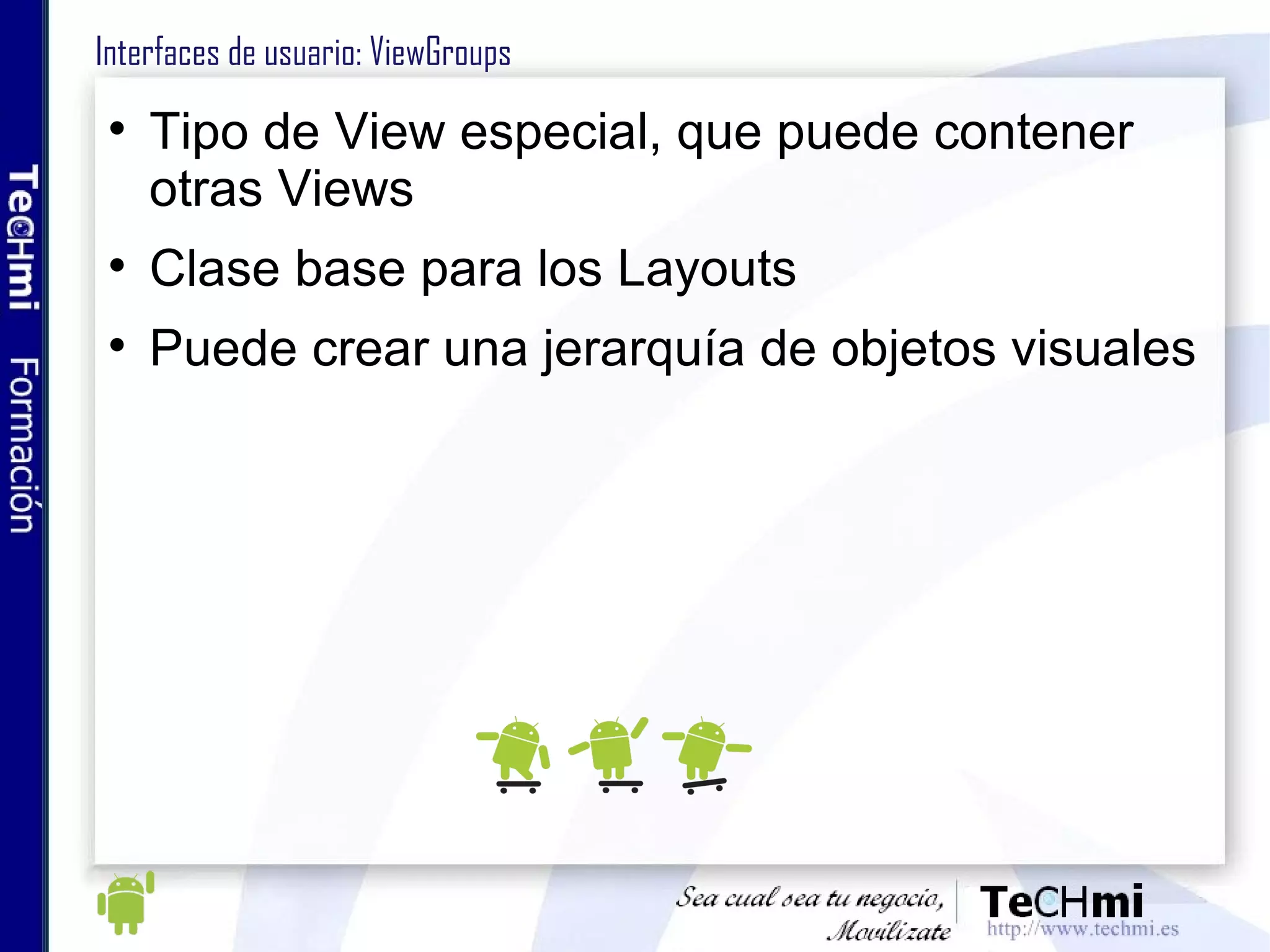 Interfaces de usuario: ViewGroups Tipo de View especial, que puede contener otras Views Clase base para los Layouts Puede crear una jerarquía de objetos visuales 