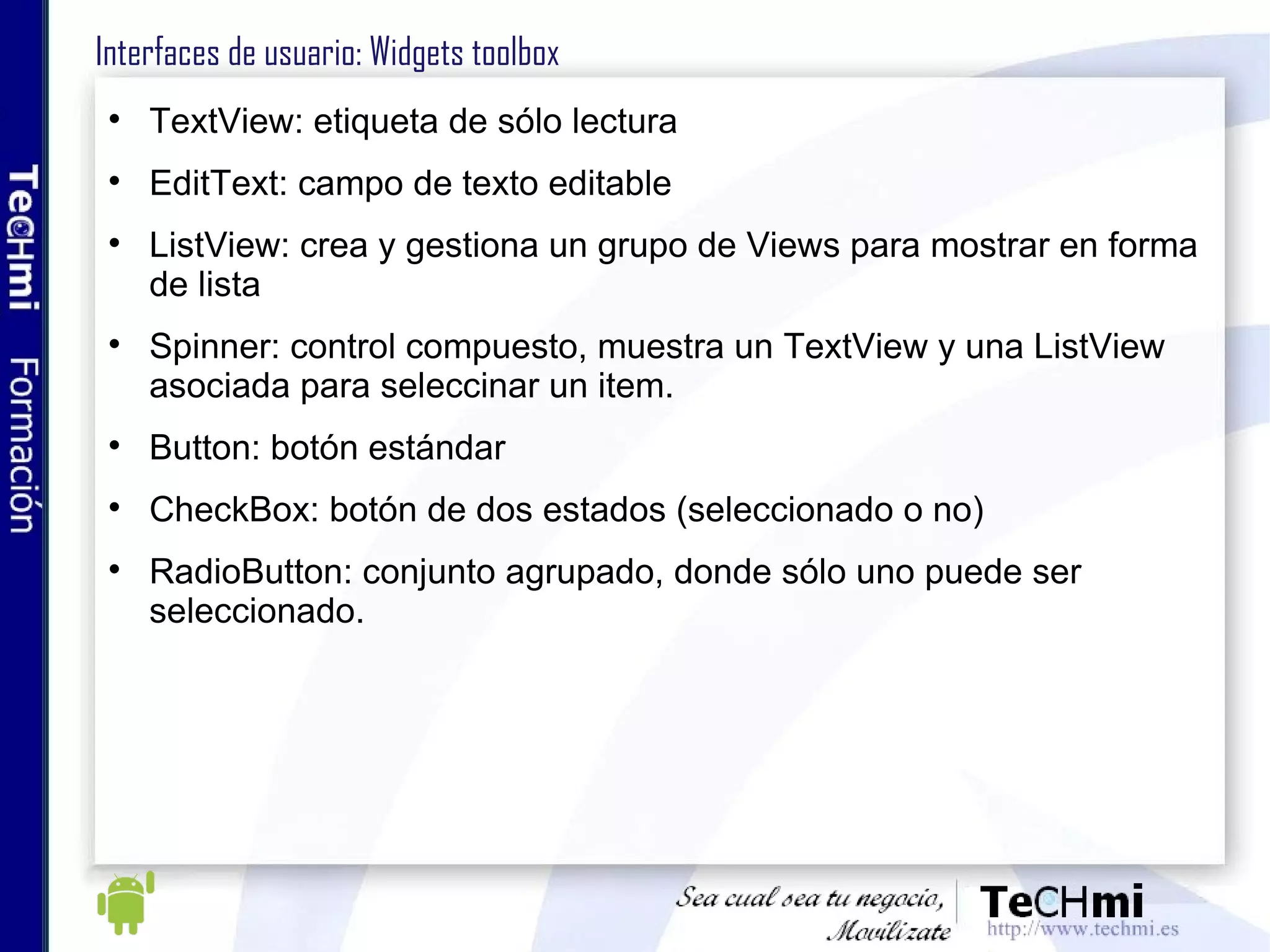 Interfaces de usuario: Widgets toolbox TextView: etiqueta de sólo lectura EditText: campo de texto editable ListView: crea y gestiona un grupo de Views para mostrar en forma de lista Spinner: control compuesto, muestra un TextView y una ListView asociada para seleccinar un item.  Button: botón estándar CheckBox: botón de dos estados (seleccionado o no) RadioButton: conjunto agrupado, donde sólo uno puede ser seleccionado. 