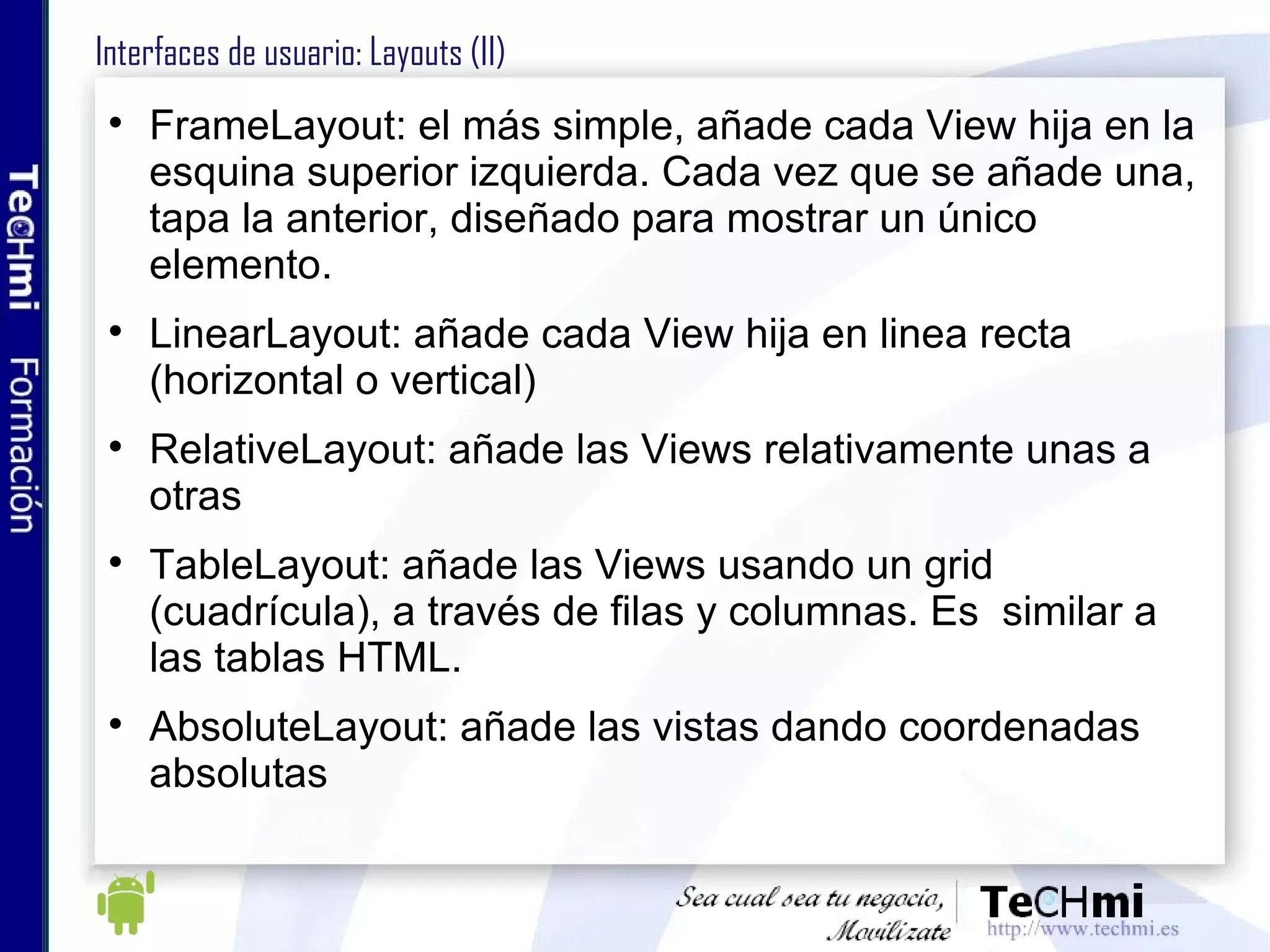 Interfaces de usuario: Layouts (II) FrameLayout: el más simple, añade cada View hija en la esquina superior izquierda. Cada vez que se añade una, tapa la anterior, diseñado para mostrar un único elemento. LinearLayout: añade cada View hija en linea recta (horizontal o vertical) RelativeLayout: añade las Views relativamente unas a otras TableLayout: añade las Views usando un grid (cuadrícula), a través de filas y columnas. Es  similar a las tablas HTML. AbsoluteLayout: añade las vistas dando coordenadas absolutas 