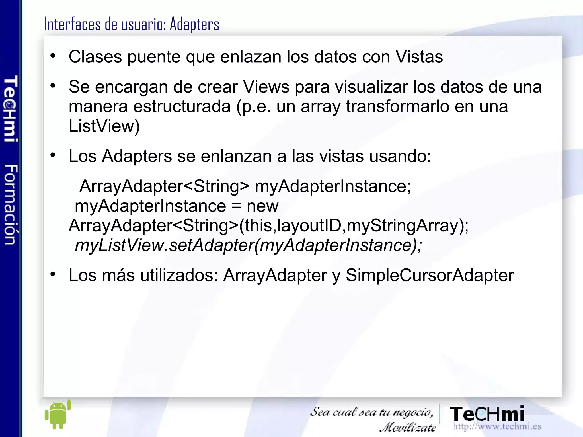 Interfaces de usuario: Adapters Clases puente que enlazan los datos con Vistas Se encargan de crear Views para visualizar los datos de una manera estructurada (p.e. un array transformarlo en una ListView) Los Adapters se enlanzan a las vistas usando: ArrayAdapter<String> myAdapterInstance; myAdapterInstance = new  ArrayAdapter<String>(this,layoutID,myStringArray);   myListView.setAdapter(myAdapterInstance); Los más utilizados: ArrayAdapter y SimpleCursorAdapter 
