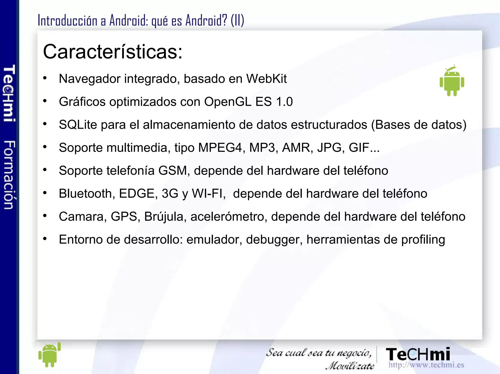 Introducción a Android: qué es Android? (II) Características: Navegador integrado, basado en WebKit Gráficos optimizados con OpenGL ES 1.0  SQLite para el almacenamiento de datos estructurados (Bases de datos) Soporte multimedia, tipo MPEG4, MP3, AMR, JPG, GIF... Soporte telefonía GSM, depende del hardware del teléfono Bluetooth, EDGE, 3G y WI-FI,  depende del hardware del teléfono Camara, GPS, Brújula, acelerómetro, depende del hardware del teléfono Entorno de desarrollo: emulador, debugger, herramientas de profiling 