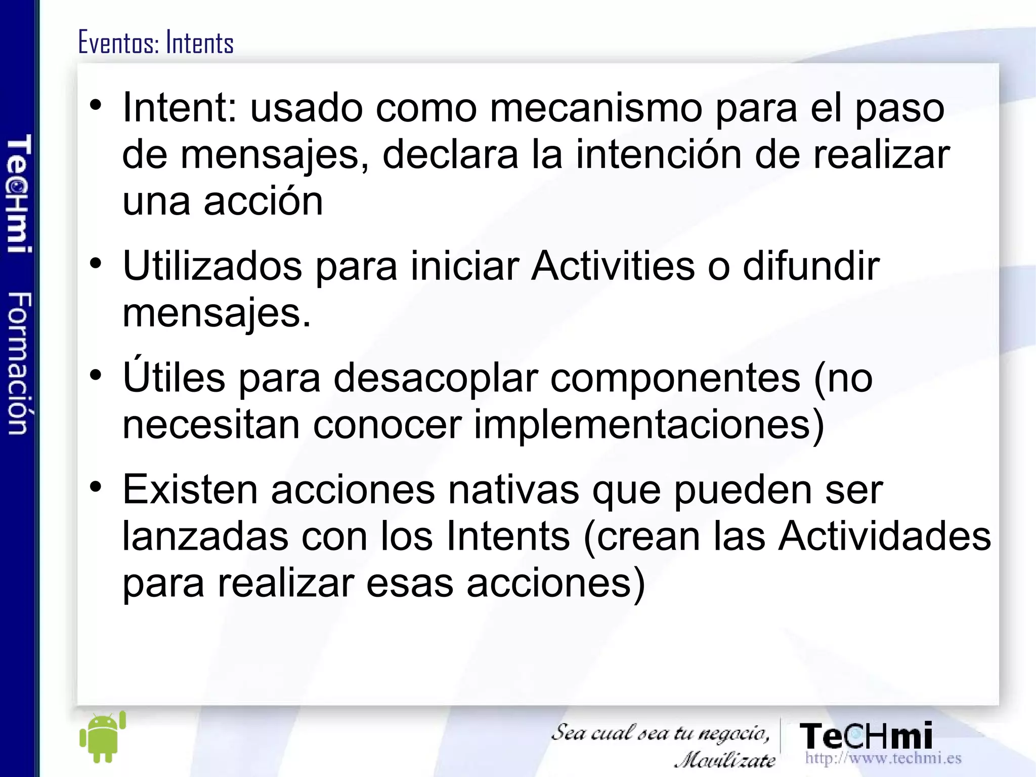 Eventos: Intents Intent: usado como mecanismo para el paso de mensajes, declara la intención de realizar una acción Utilizados para iniciar Activities o difundir mensajes. Útiles para desacoplar componentes (no necesitan conocer implementaciones)  Existen acciones nativas que pueden ser lanzadas con los Intents (crean las Actividades para realizar esas acciones) 