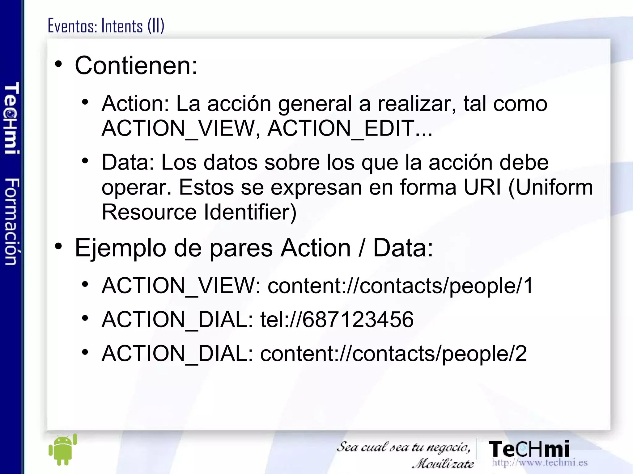 Eventos: Intents (II) Contienen: Action: La acción general a realizar, tal como ACTION_VIEW, ACTION_EDIT... Data: Los datos sobre los que la acción debe operar. Estos se expresan en forma URI (Uniform Resource Identifier) Ejemplo de pares Action / Data: ACTION_VIEW: content://contacts/people/1 ACTION_DIAL: tel://687123456 ACTION_DIAL: content://contacts/people/2  