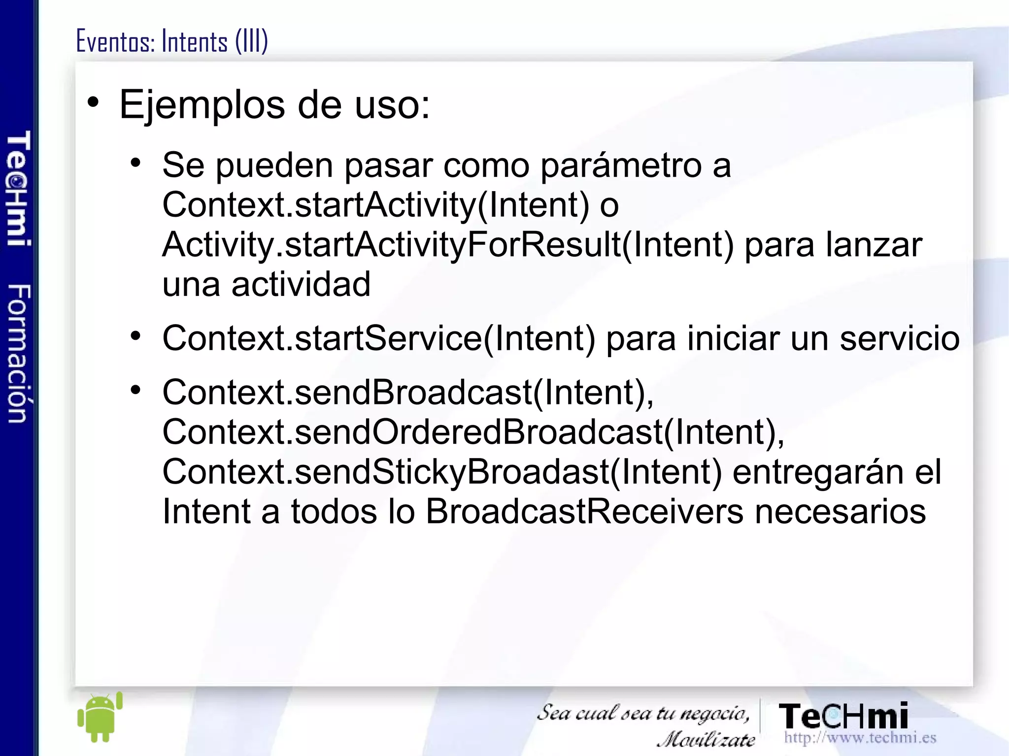 Eventos: Intents (III)  Ejemplos de uso: Se pueden pasar como parámetro a Context.startActivity(Intent) o Activity.startActivityForResult(Intent) para lanzar una actividad Context.startService(Intent) para iniciar un servicio  Context.sendBroadcast(Intent), Context.sendOrderedBroadcast(Intent), Context.sendStickyBroadast(Intent) entregarán el Intent a todos lo BroadcastReceivers necesarios 