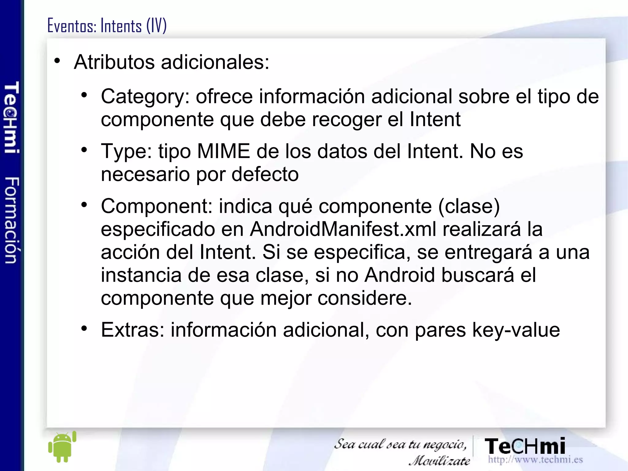 Eventos: Intents (IV) Atributos adicionales: Category: ofrece información adicional sobre el tipo de componente que debe recoger el Intent Type: tipo MIME de los datos del Intent. No es necesario por defecto Component: indica qué componente (clase) especificado en AndroidManifest.xml realizará la acción del Intent. Si se especifica, se entregará a una instancia de esa clase, si no Android buscará el componente que mejor considere. Extras: información adicional, con pares key-value 