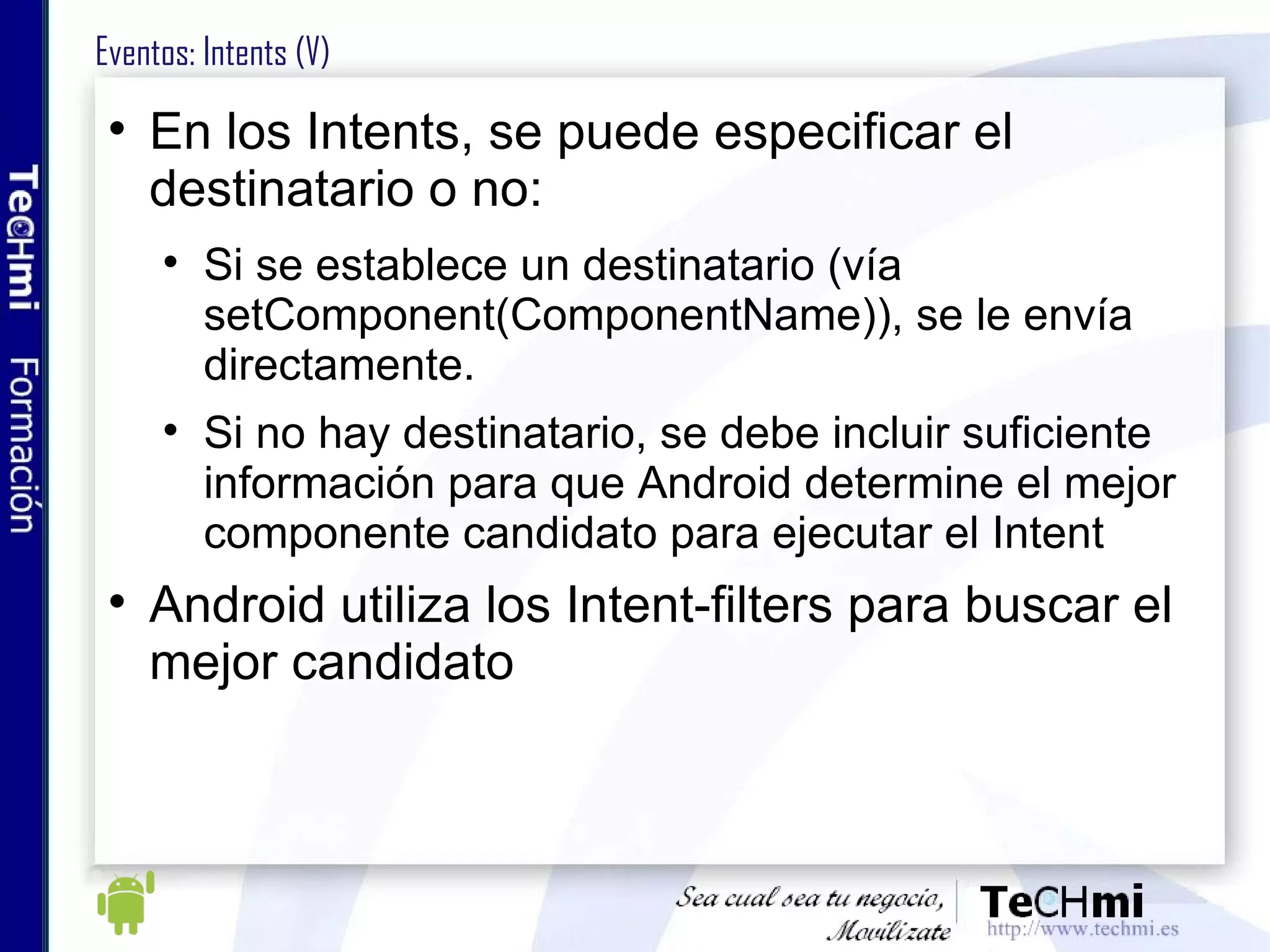 Eventos: Intents (V) En los Intents, se puede especificar el destinatario o no: Si se establece un destinatario (vía setComponent(ComponentName)), se le envía directamente. Si no hay destinatario, se debe incluir suficiente información para que Android determine el mejor componente candidato para ejecutar el Intent Android utiliza los Intent-filters para buscar el mejor candidato 