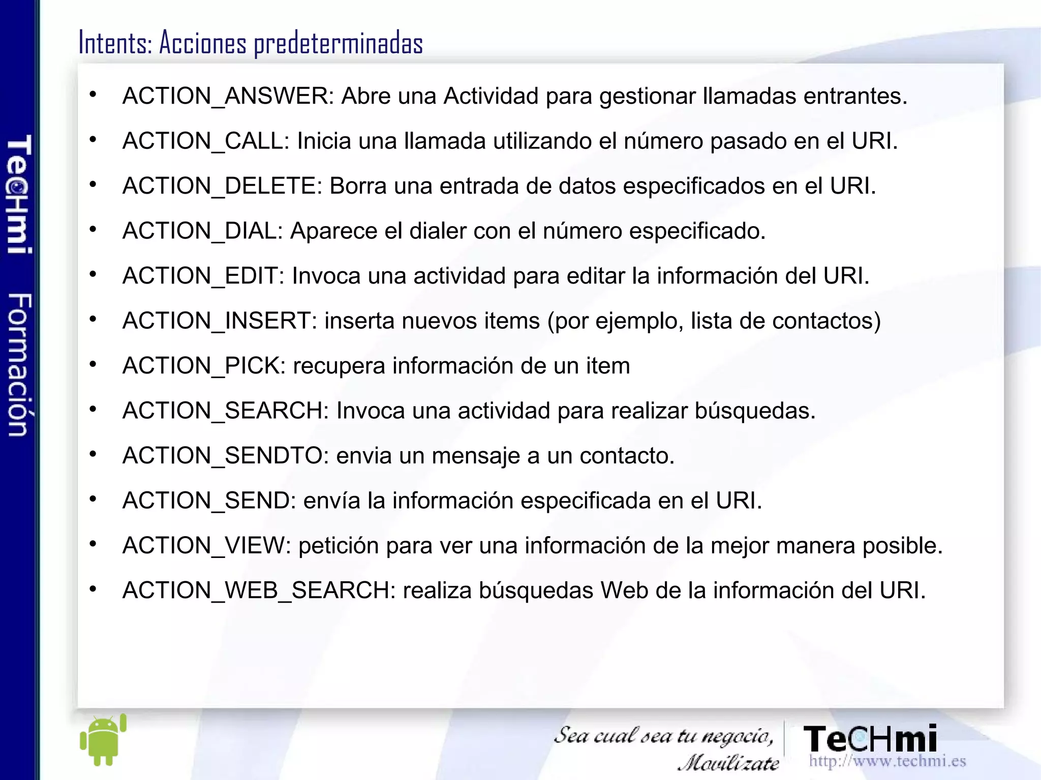 Intents: Acciones predeterminadas ACTION_ANSWER: Abre una Actividad para gestionar llamadas entrantes. ACTION_CALL: Inicia una llamada utilizando el número pasado en el URI. ACTION_DELETE: Borra una entrada de datos especificados en el URI. ACTION_DIAL: Aparece el dialer con el número especificado. ACTION_EDIT: Invoca una actividad para editar la información del URI. ACTION_INSERT: inserta nuevos items (por ejemplo, lista de contactos) ACTION_PICK: recupera información de un item ACTION_SEARCH: Invoca una actividad para realizar búsquedas. ACTION_SENDTO: envia un mensaje a un contacto. ACTION_SEND: envía la información especificada en el URI. ACTION_VIEW: petición para ver una información de la mejor manera posible. ACTION_WEB_SEARCH: realiza búsquedas Web de la información del URI.  