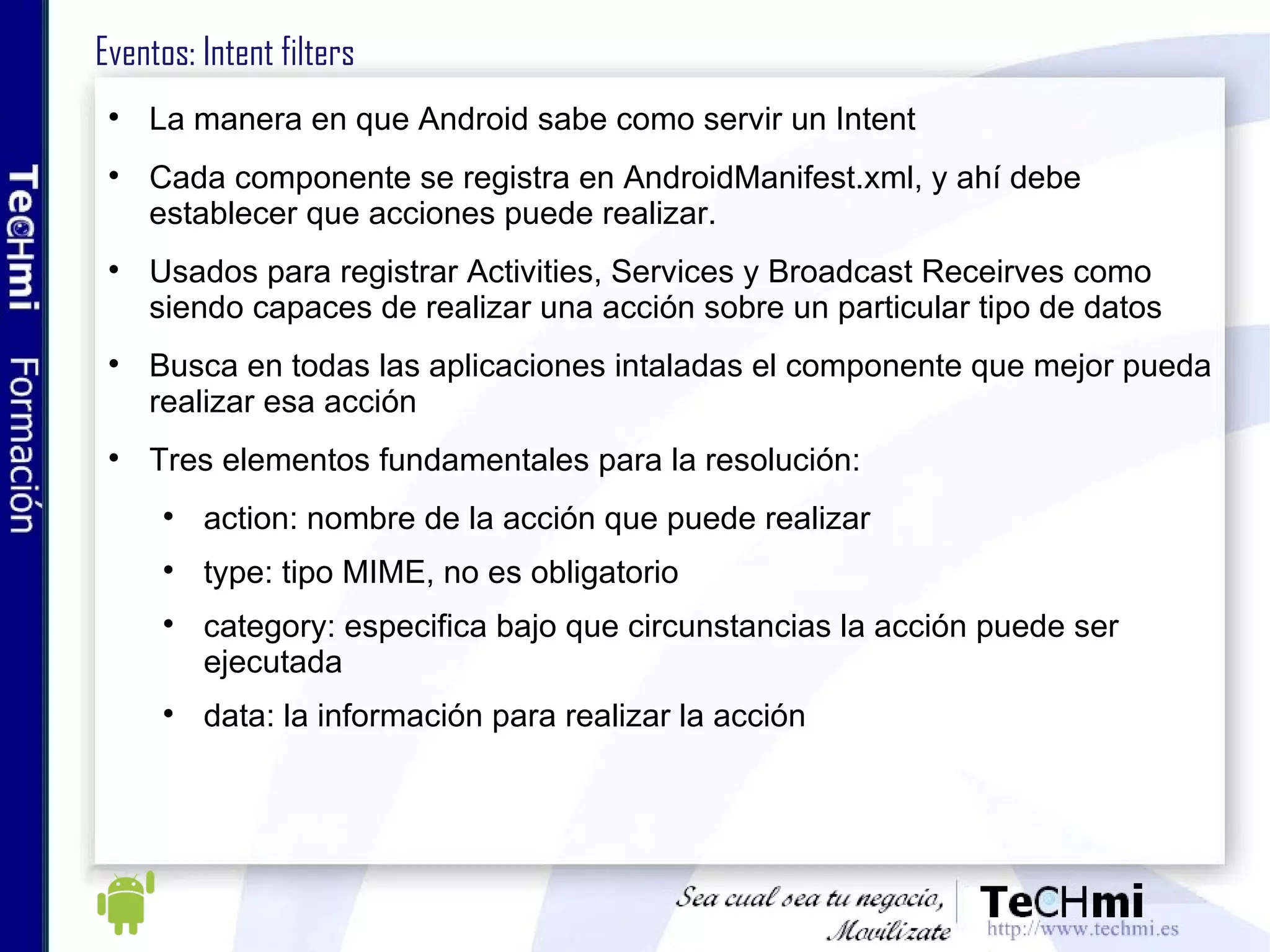 Eventos: Intent filters La manera en que Android sabe como servir un Intent Cada componente se registra en AndroidManifest.xml, y ahí debe establecer que acciones puede realizar. Usados para registrar Activities, Services y Broadcast Receirves como siendo capaces de realizar una acción sobre un particular tipo de datos Busca en todas las aplicaciones intaladas el componente que mejor pueda realizar esa acción Tres elementos fundamentales para la resolución: action: nombre de la acción que puede realizar type: tipo MIME, no es obligatorio category: especifica bajo que circunstancias la acción puede ser ejecutada data: la información para realizar la acción 