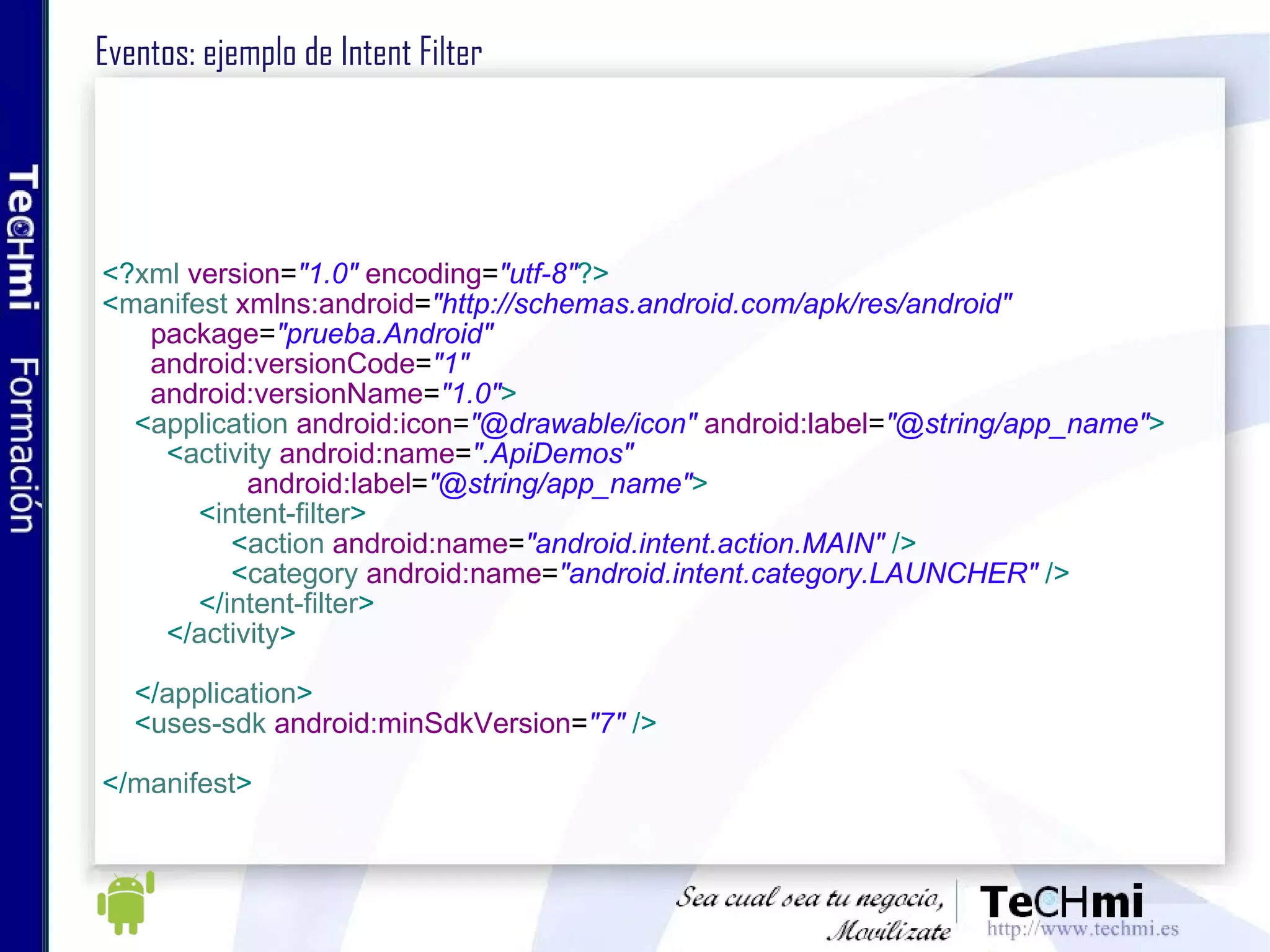Eventos: ejemplo de Intent Filter  <? xml   version = "1.0"   encoding = "utf-8" ?> < manifest   xmlns:android = "http://schemas.android.com/apk/res/android" package = "prueba.Android" android:versionCode = "1" android:versionName = "1.0" > < application   android:icon = "@drawable/icon"   android:label = "@string/app_name" > < activity   android:name = ".ApiDemos" android:label = "@string/app_name" > < intent-filter > < action   android:name = "android.intent.action.MAIN"   /> < category   android:name = "android.intent.category.LAUNCHER"   /> </ intent-filter > </ activity > </ application > < uses-sdk   android:minSdkVersion = "7"   /> </ manifest >   
