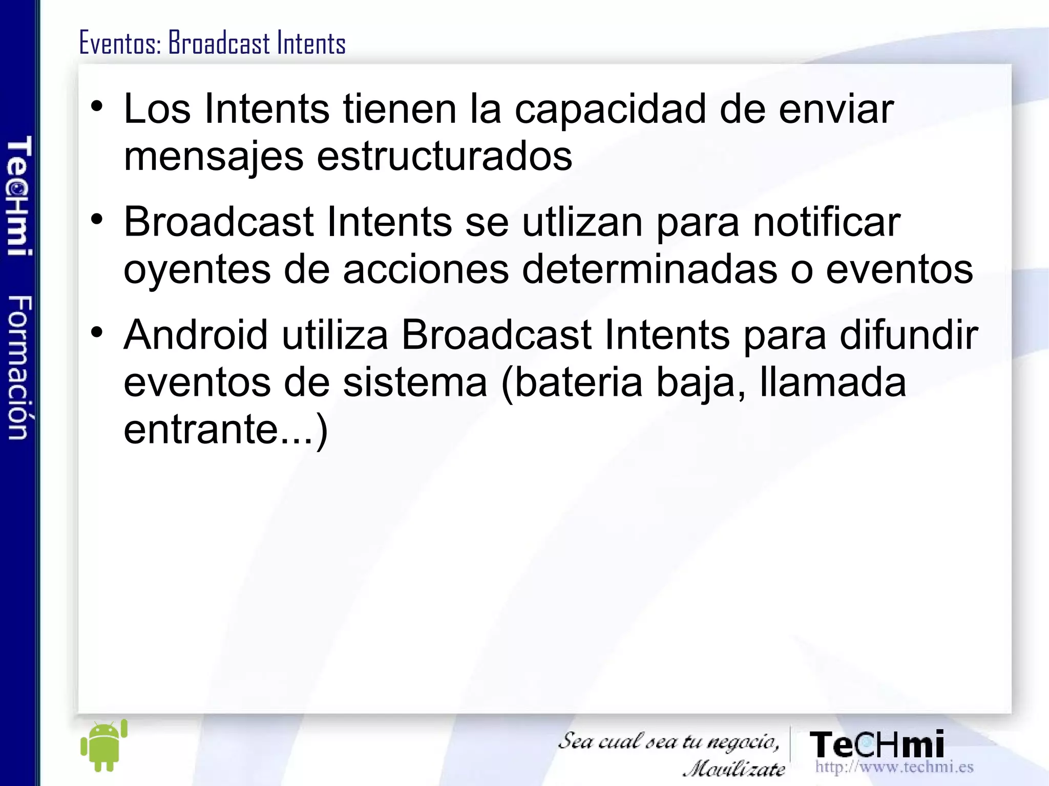Eventos: Broadcast Intents Los Intents tienen la capacidad de enviar mensajes estructurados Broadcast Intents se utlizan para notificar oyentes de acciones determinadas o eventos Android utiliza Broadcast Intents para difundir eventos de sistema (bateria baja, llamada entrante...) 