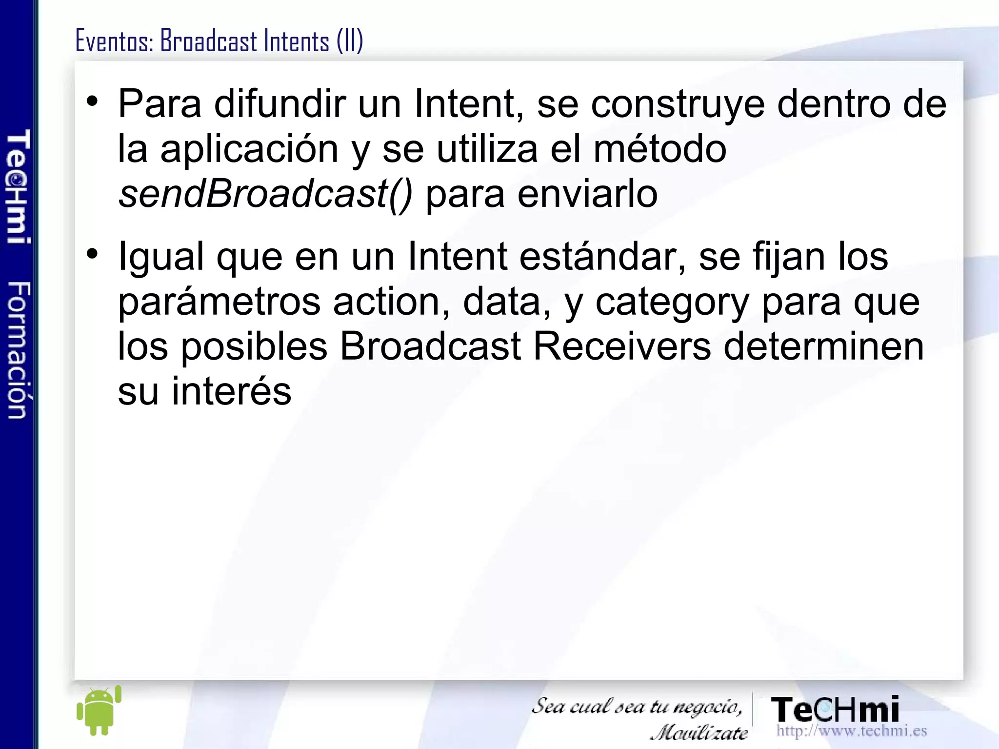 Eventos: Broadcast Intents (II) Para difundir un Intent, se construye dentro de la aplicación y se utiliza el método  sendBroadcast()  para enviarlo Igual que en un Intent estándar, se fijan los parámetros action, data, y category para que los posibles Broadcast Receivers determinen su interés 