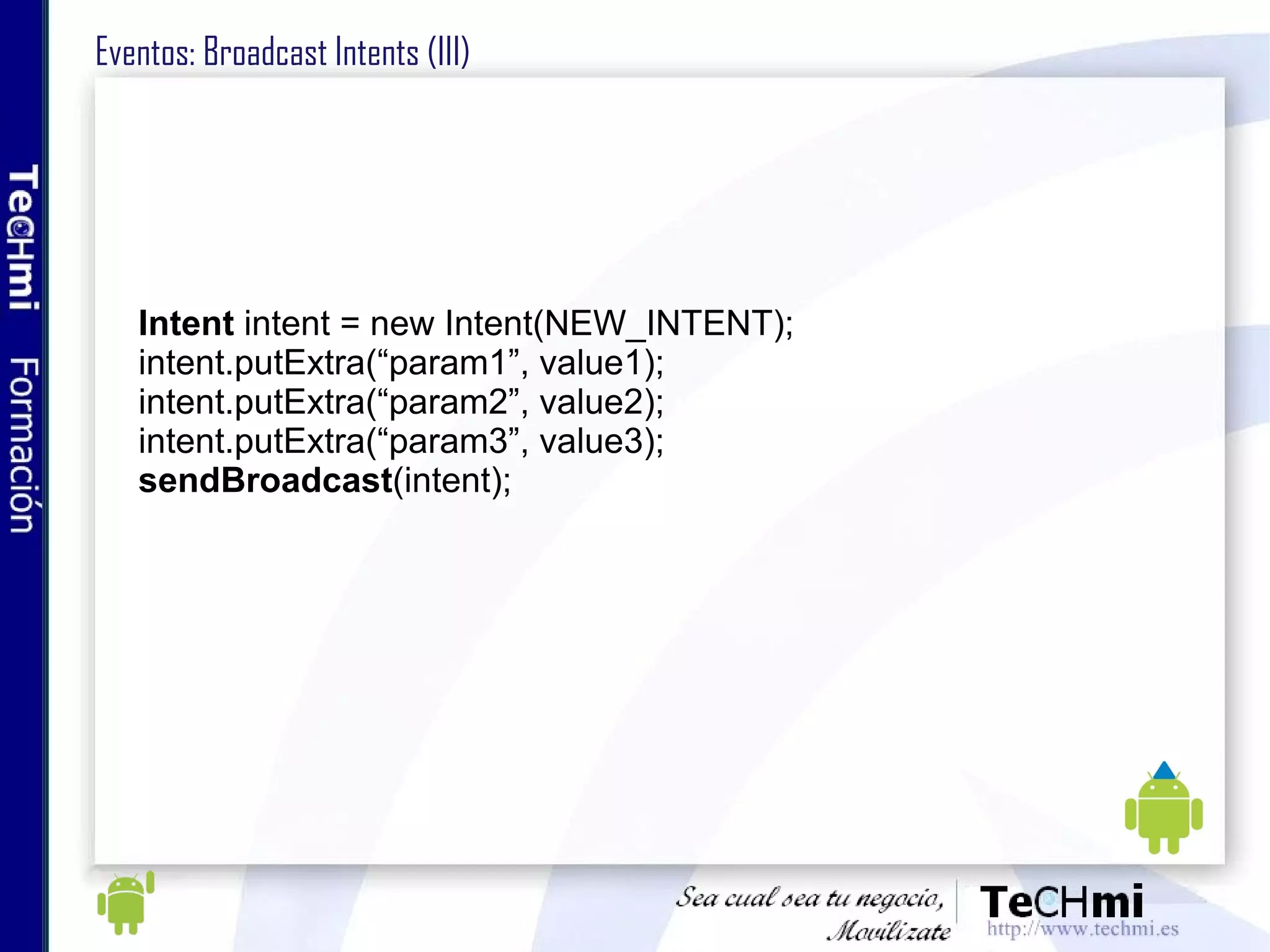Eventos: Broadcast Intents (III) Intent  intent = new Intent(NEW_INTENT); intent.putExtra(“param1”, value1); intent.putExtra(“param2”, value2); intent.putExtra(“param3”, value3); sendBroadcast (intent); 