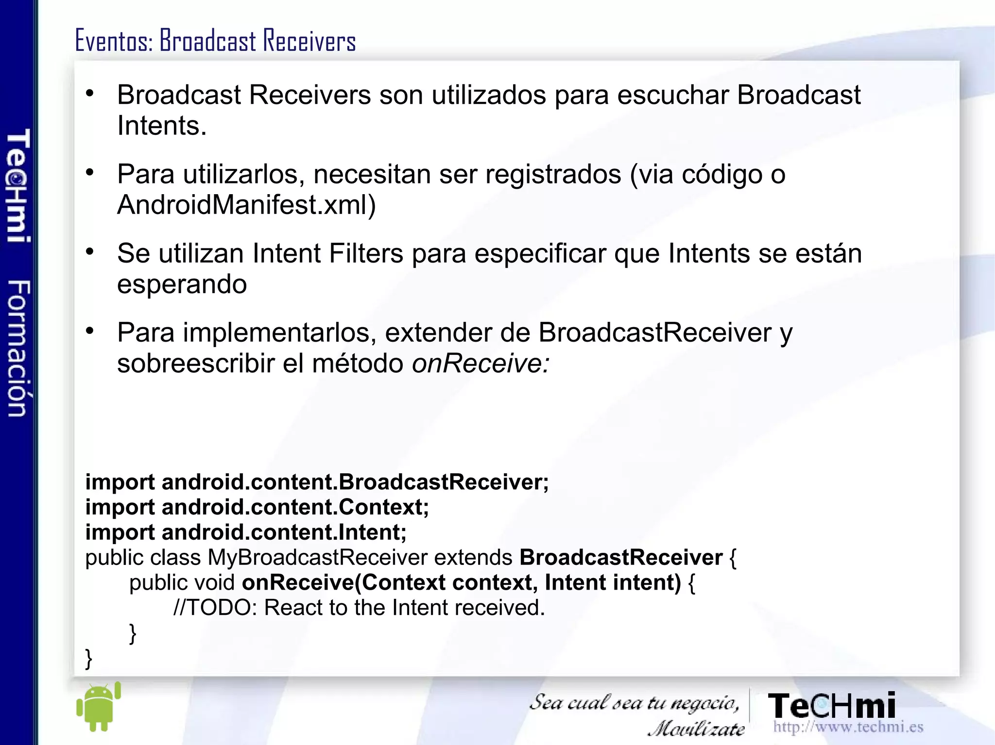 Eventos: Broadcast Receivers Broadcast Receivers son utilizados para escuchar Broadcast Intents. Para utilizarlos, necesitan ser registrados (via código o AndroidManifest.xml) Se utilizan Intent Filters para especificar que Intents se están esperando Para implementarlos, extender de BroadcastReceiver y sobreescribir el método  onReceive: import android.content.BroadcastReceiver; import android.content.Context; import android.content.Intent; public class MyBroadcastReceiver extends  BroadcastReceiver  { public void  onReceive(Context context, Intent intent)  { //TODO: React to the Intent received. } } 
